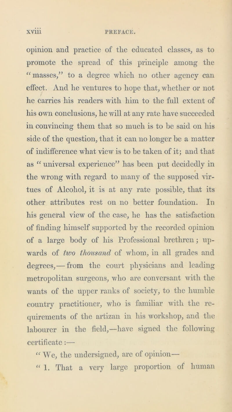 opinion and practice of the educated classes_, as to promote the spread of this principle among the masses/^ to a degree which no other agency can effect. And he ventures to hope that^ whether or not he carries his readers udth him to the full extent of his own conclusions_, he will at any rate have succeeded in convincing them that so much is to be said on his side of the question_, that it can no longer he a matter of indifference what view is to be taken of it; and that as universal experienced^ has been put decidedly in the wrong with regard to many of the supposed ’vir- tues of Alcohol^ it is at any rate possible^ that its other attributes rest on no better foundation. In his general -view of the case^ he has the satisfaction of finding himself supported by the recorded opinion of a large body of his Professional brethren; up- wards of tivo thousand of whom^ in all grades and degrees^—from the court physicians and leading metropolitan surgeons^ who are conversant with the wants of the upper ranks of society, to the humble country practitioner, who is familiar with the re- quirements of the artizan in his workshop, and the labourer in the field,—have signed the following certificate;— We, the undersigned, arc of opinion— 1. That a very large proportion of human