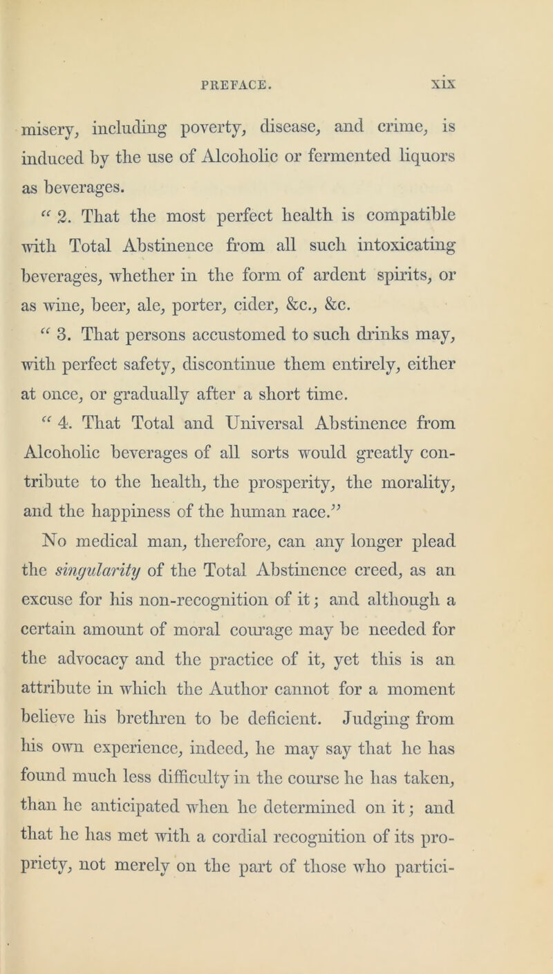misery, including poverty, disease, and crime, is induced by the use of Alcoholic or fermented liquors as beverages. 2. That the most perfect health is compatible with Total Abstinence from all such intoxicating beverages, whether in the form of ardent spirits, or as wine, beer, ale, porter, cider, &c., &c. 3. That persons accustomed to such drinks may, with perfect safety, discontinue them entirely, either at once, or gradually after a short time. 4. That Total and Universal Abstinence from Alcoholic beverages of all sorts would greatly con- tribute to the health, the prosperity, the morality, and the happiness of the human race.^^ No medical man, therefore, can any longer plead the singularity of the Total Abstinence creed, as an excuse for his non-recognition of it; and although a certain amount of moral coui’age may be needed for the advocacy and the practice of it, yet this is an attribute in which the Author cannot for a moment believe his brethren to be deficient. Judging from his owm experience, indeed, he may say that he has found much less difficulty in the course he has taken, than he anticipated when he determined on it; and that he has met with a cordial recognition of its pro- priety, not merely on the part of those who partici-