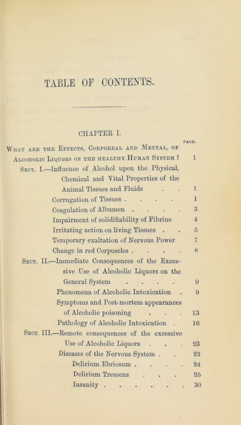 TABLE OF CONTENTS. CHAPTER I. PAGE. What are the Effects, Corporeal and Mental, of Alcoholic Liquors on the healthy Human System ? 1 Sect. I.—Influence of Alcohol upon the Physical, Chemical and Vital Properties of the Animal Tissues and Fluids . . I Corrugation of Tissues .... 1 Coagulation of Albumen .... 3 Impairment of solidifiability of Fibrine 4 Irritating action on living Tissues . . 5 Temporary exaltation of Nervous Power 7 Change in red Corpuscles .... 8 Sect. II.—Immediate Consequences of the Exces- sive Use of Alcoholic Liquors on the General System .... 9 Phenomena of Alcoholic Intoxication . 9 Symptoms and Post-mortem appearances of Alcoholic poisoning . . .13 Pathology of Alcoholic Intoxication . 16 Sect. III.—Remote consequences of the excessive Use of Alcoholic Liquors ... 23 Diseases of the Nervous System . . 23 Delirium Ebriosum .... 24 Delirium Tremens ... 25 Insanity 30