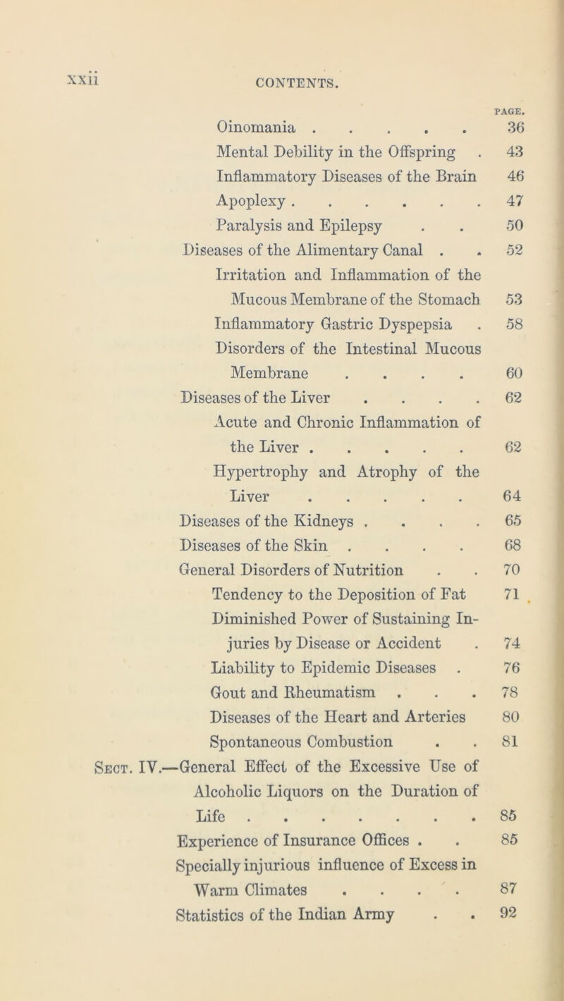 PAGE. Oinomania 36 Mental Debility in the Offspring . 43 Inflammatory Diseases of the Brain 46 Apoplexy 47 Paralysis and Epilepsy . . 50 * Diseases of the Alimentary Canal . . 52 Irritation and Inflammation of the Mucous Membrane of the Stomach 53 Inflammatory Gastric Dyspepsia . 58 Disorders of the Intestinal Mucous Membrane .... 60 Diseases of the Liver .... 62 Acute and Chronic Inflammation of the Liver 62 Hypertrophy and Atrophy of the Liver 64 Diseases of the Kidneys . . . .65 Diseases of the Skin .... 68 General Disorders of Nutrition . . 70 Tendency to the Deposition of Fat 71 Diminished Power of Sustaining In- juries by Disease or Accident . 74 Liability to Epidemic Diseases . 76 Gout and Rheumatism . . .78 Diseases of the Heart and Arteries 80 Spontaneous Combustion . . 81 Sect. IV.—General Effect of the Excessive Use of Alcoholic Liquors on the Duration of Life . 85 Experience of Insurance Offices . . 85 Specially injurious influence of Excess in Warm Climates .... 87 Statistics of the Indian Army . . 92