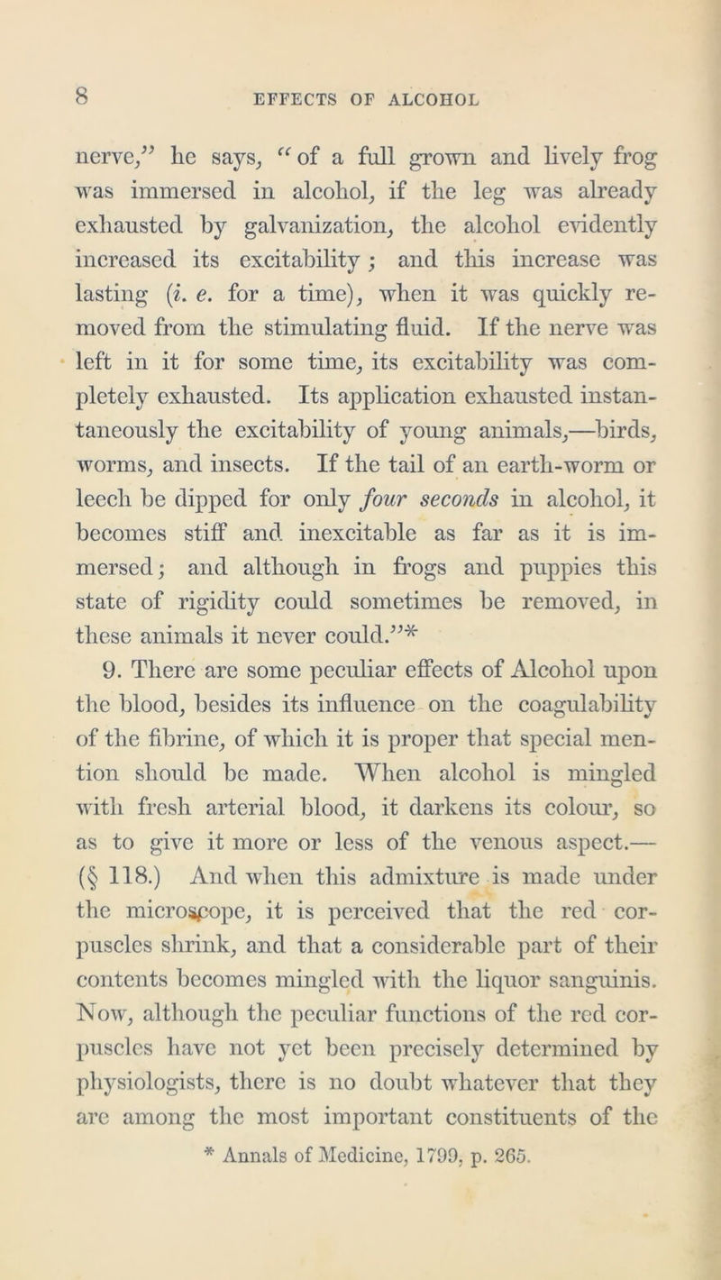 ncrve/^ he says_, ‘‘ oi a full grown and lively frog was immersed in aleohol, if the leg was already exhausted by galvanization, the aleohol e'vddently increased its excitability; and this increase was lasting (i. e. for a time), when it was quickly re- moved from the stimulating fluid. If the nerve was • left in it for some time, its excitability was com- pletely exhausted. Its application exhausted instan- taneously the excitability of young animals,—birds, worms, and insects. If the tail of an earth-worm or leech be dipped for only four seconds in alcohol, it becomes stiff and inexcitable as far as it is im- mersed; and although in frogs and puppies this state of rigidity could sometimes be removed, in these animals it never could.^^* 9. There are some peculiar effects of Alcohol upon the blood, besides its influence on the coa^ulabihtv of the fibrine, of which it is proper that special men- tion should be made. When alcohol is mingled with fresh arterial blood, it darkens its colom’, so as to give it more or less of the venous aspect.— (§ 118.) And when this admixture is made under the microscope, it is perceived that the red cor- puscles shrink, and that a considerable part of their contents becomes mingled with the liquor sanguinis. Now, although the peculiar functions of the red cor- puscles have not j'Ct been precisely determined by physiologists, there is no doubt whatever that they arc among the most important constituents of the * Annals of Medicine, 1799, p. 265.