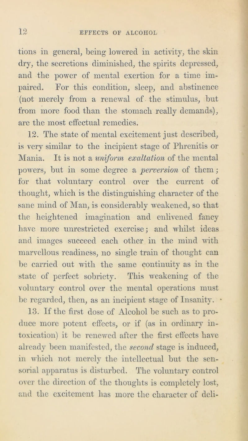 tions in general^ being lowered in aetivity_, the skin dry_, the seeretions diminished^ the spirits depressed^ and the power of mental exertion for a time im- paired. For tliis condition_, sleep, and abstinenee (not merely from a renewal of the stimulus, but from more food than the stomach really demands), arc the most effectual remedies. 12. The state of mental excitement jnst described, is very similar to the incipient stage of Phrenitis or Mania. It is not a uniform exaltation of the mental powers, but in some degree a perversion of them; for that voluntary control over the current of thought, which is the distinguishing character of the sane mind of Man, is considerably weakened, so that the heightened imagination and enlivened fancy have more unrestricted exercise; and whilst ideas and images succeed each other in the mind with marvellous readiness, no single train of thought can l)e carried out with the same continuity as in the state of perfect sobriety. This weakening of the voluntary control over the mental operations must be regarded, then, as an incipient stage of Insanity. • 13. If the first dose of Alcohol be such as to pro- duce more potent effects, or if (as in ordinary in- toxication) it be renewed after the first effects have already been manifested, the second stage is induced, in which not merely the intellectual but the sen- sorial apparatus is disturbed. The volimtaiy control over the direction of the thoughts is completely lost, and the excitement has more the character of deli-
