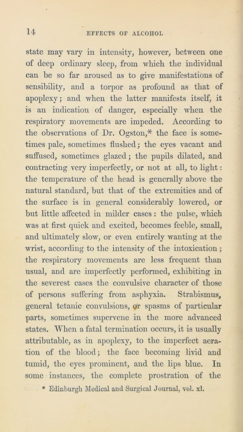 state may vary in intensity^ however, between one of deep ordinary sleep, from which the individual can be so far aroused as to give manifestations of sensibility, and a torpor as profound as that of apoplexy; and when the latter manifests itself, it is an indication of danger, especially when the respiratory movements are impeded. According to the observations of Dr. Ogston,* the face is some- times pale, sometimes flushed; the eyes vacant and suffused, sometimes glazed; the pupils dilated, and contracting very imperfectly, or not at all, to light; the temperature of the head is generally above the natural standard, but that of the extremities and of the surface is in general considerably lowered, or but little affeeted in milder cases: the pulse, which was at first quick and excited, becomes feeble, small, and ultimately slow, or even entirely wanting at the wrist, according to the intensity of the intoxication; the respiratory movements are less frequent than usual, and are imperfectly performed, exhibiting in the severest cases the convulsive character of those of persons suffering from asphyxia. Strabismus, general tetanic convulsions, or spasms of particular parts, sometimes supervene in the more advanced states. When a fatal termination occurs, it is usually attributable, as in apoplexy, to the imperfect aera- tion of the blood; the face becoming livid and tumid, the eyes prominent, and the lips blue. In some instances, the complete prostration of the * Edinburgh Medical and Surgical Journal, vol. xl.