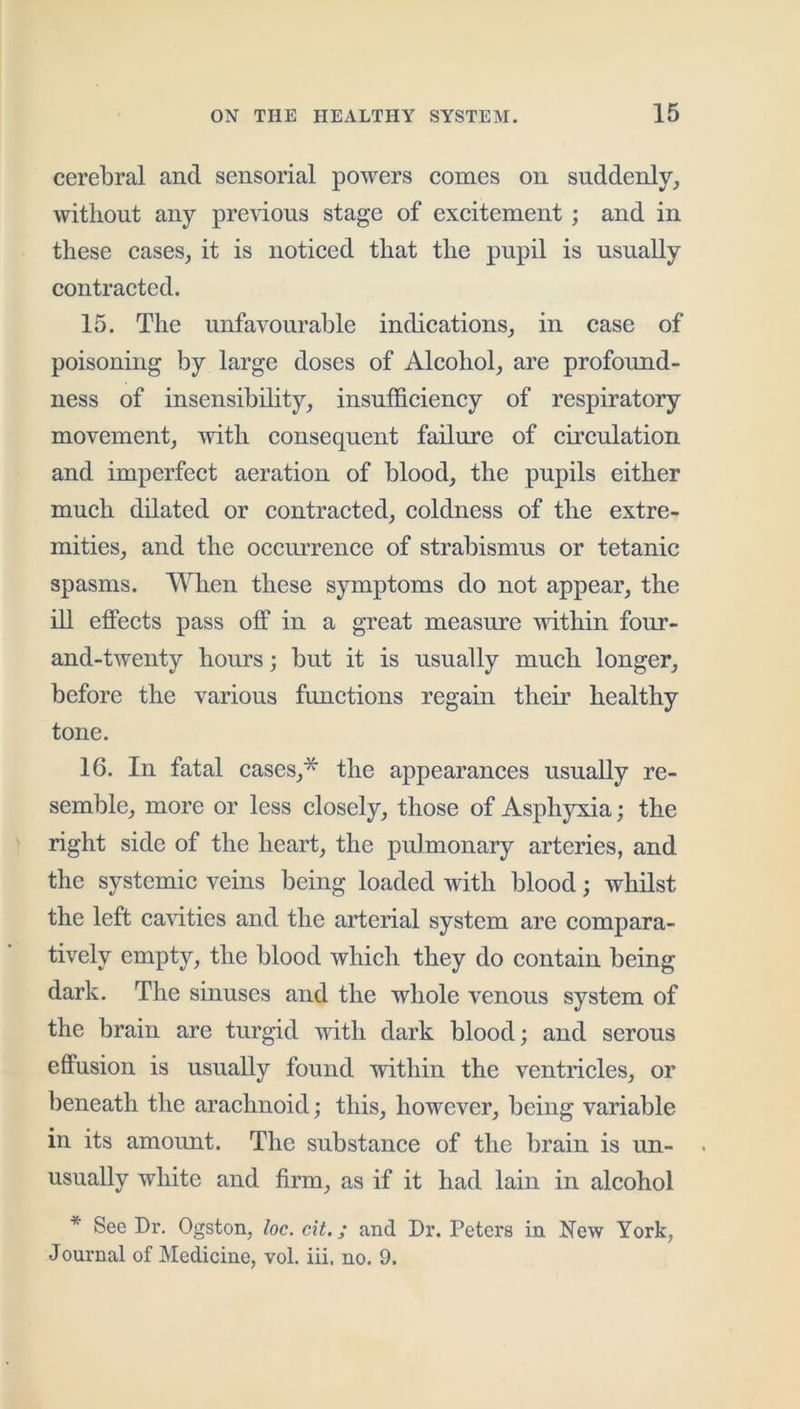 cerebral and sensorial powers comes on suddenly, without any pre\ious stage of excitement; and in these cases, it is noticed that the pupil is usually eontraeted. 15. The unfavourable indications, in case of poisoning by large doses of Alcohol, are profound- ness of insensibihty, insuffieieney of respiratory movement, with eonsequent failure of cireulation and imperfeet aeration of blood, the pupils either much dilated or eontraeted, coldness of the extre- mities, and the oecurrenee of strabismus or tetanic spasms. WTien these symptoms do not appear, the ill effeets pass off in a great measure within four- and-twenty hours; but it is usually mueh longer, before the various funetions regain their healthy tone. 16. In fatal cases,* the appearances usually re- semble, more or less closely, those of Asphyxia; the right side of the heart, the pulmonary arteries, and the systemie veins being loaded with blood; whilst the left ea^dties and the arterial system are eompara- tively empty, the blood whieh they do eontain being dark. The sinuses and the whole venous system of the brain are turgid with dark blood; and serous effusion is usually found within the ventricles, or beneath the araehnoid; this, however, being variable in its amount. The substanee of the brain is un- usually white and firm, as if it had lain in alcohol * See Dr. Ogston, loc. cit.; and Dr. Peters in New York, Journal of Medicine, vol. iii, no. 9.