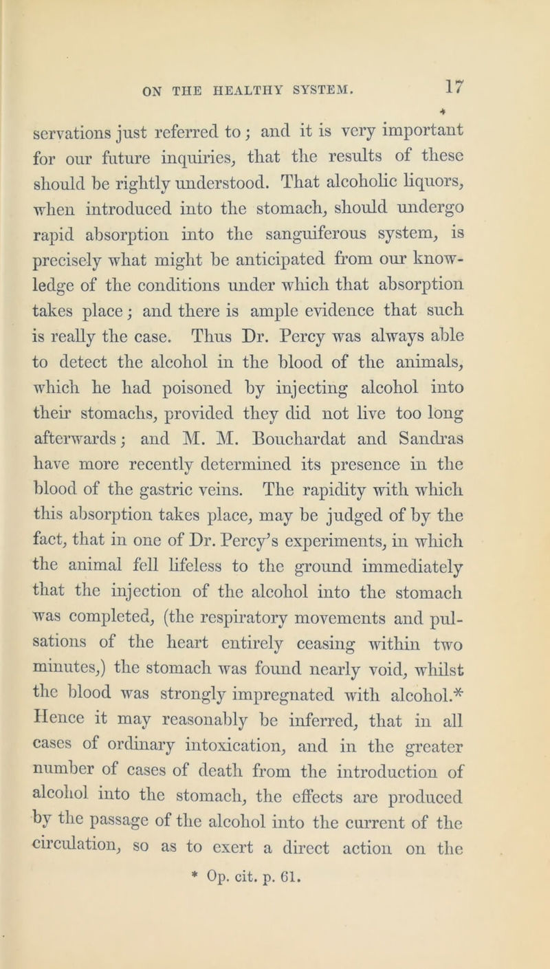 servations just referred to; and it is very important for our future inquiries_, that the results of these should be rightly understood. That aleoholie hquors, when introdueed into the stomaeh_, should midergo rapid absorption into the sanguiferous system^ is preeisely what might he anticipated from our know- ledge of the conditions under which that absorption takes place; and there is ample evidence that such is really the case. Thus Dr. Percy was always able to detect the alcohol in the blood of the animals, which he had poisoned by injecting alcohol into their stomachs, provided they did not live too long afterwards; and M. M. Bouchardat and Sandi’as have more recently determined its presence in the blood of the gastric veins. The rapidity with which this absorption takes place, may be judged of by the fact, that in one of Dr. Percy^s experiments, in which the animal fell hfeless to the ground immediately that the injection of the alcohol into the stomach was completed, (the respiratory movements and pul- sations of the heart entirely ceasing within two minutes,) the stomach was found nearly void, whilst the blood was strongly impregnated with alcohol.* Hence it may reasonably be inferred, that in all cases of ordinary intoxication, and in the greater number of cases of death from the introduction of alcohol into the stomach, the effects are produced by the passage of the alcohol into the current of the circulation, so as to exert a direct action on the * Op. cit. p. 61.