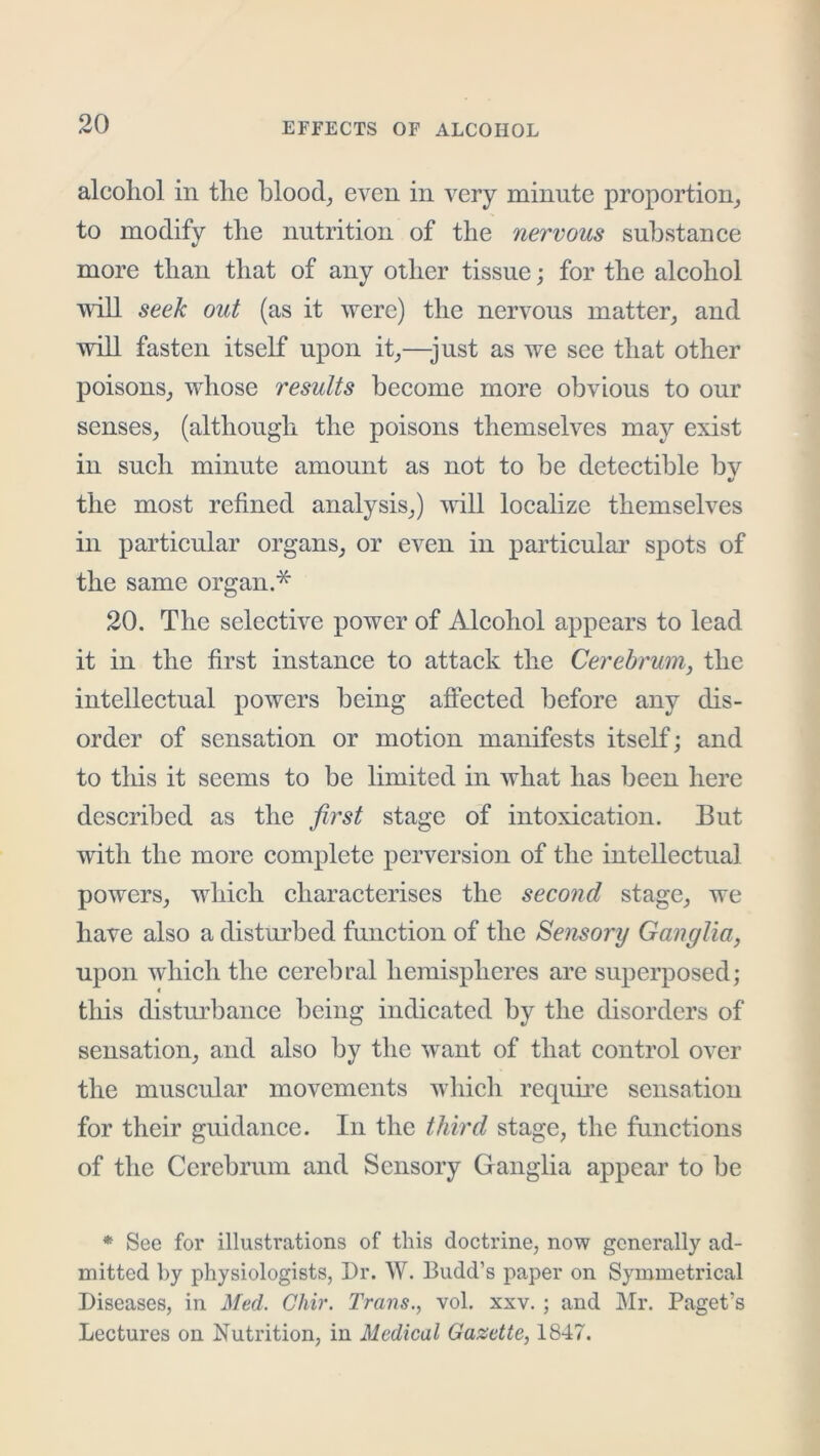 alcohol in the bloody even in very minute proportion^ to modify the nutrition of the nervous substanee more than that of any other tissue; for the aleohol will seek out (as it were) the nervous matter, and will fasten itself upon it,—just as we see that other poisons, wdiose results become more obvious to our senses, (although the poisons themselves may exist in such minute amount as not to be detectible bv the most refined analysis,) vrill localize themselves in particular organs, or even in particulai’ spots of the same organ.* 20. The selective power of Alcohol appears to lead it in the first instance to attack the Cerebrum, the intellectual powers being affected before any dis- order of sensation or motion manifests itself; and to tills it seems to be limited in what has been here described as the first stage of intoxication. But with the more complete perversion of the intellectual powers, which characterises the second stage, we have also a disturbed function of the Semory Ganglia, upon which the cerebral hemispheres are superposed; this distobance being indicated by the disorders of sensation, and also by the want of that control over the muscular movements which require sensation for their guidance. In the third stage, the functions of the Cerebrum and Sensory Ganglia appear to be * See for illustrations of this doctrine, now generally ad- mitted hy physiologists, Dr. W. Budd’s paper on Symmetrical Diseases, in Med. Chir. Trans., vol. xxv. ; and Mr. Paget’s Lectures on Nutrition, in Medical Gazette, 1847.