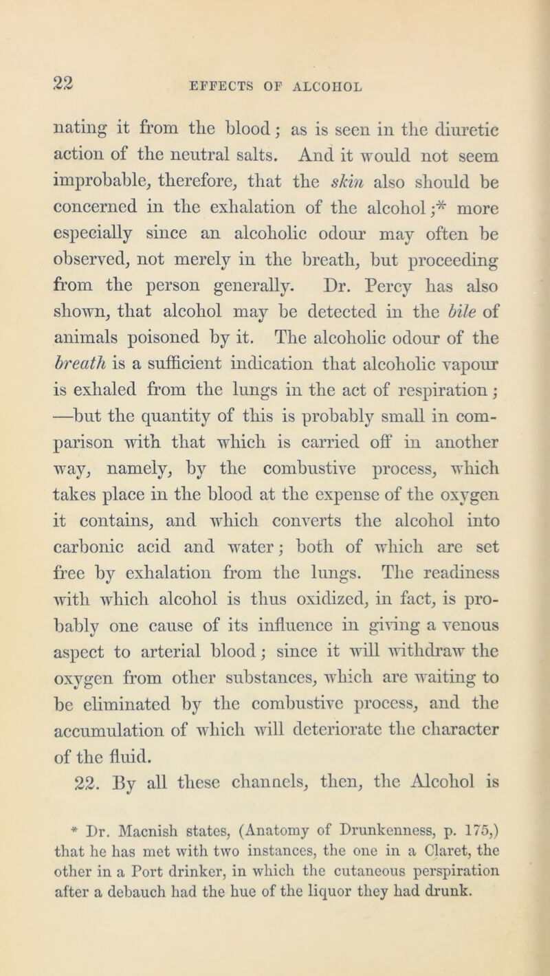 nating it from tlie blood; as is seen in the diuretic action of the neutral salts. And it would not seem improbable, therefore, that the skin also should be concerned in the exhalation of the alcohol;* more especially since an aleoholic odour may often be observed, not merely in the breath, but proceeding from the person generally. Dr. Percy has also shown, that alcohol may be deteeted in the bile of animals poisoned by it. The aleoholic odour of the breath is a sufficient indication that alcoholic vapour is exhaled from the lungs in the act of respiration; —but the quantity of this is probably small in com- parison with that which is carried off in another way, namely, by the combustive process, which takes place in the blood at the expense of the oxygen it contains, and which converts the alcohol into carbonic acid and water; both of which are set free by exhalation from the lungs. The readiness with which alcohol is thus oxidized, in fact, is pix)- bably one cause of its influence in giving a venous aspect to arterial blood; since it will withdraw the oxygen from other substances, which are waiting to be eliminated by the combustive process, and the accumulation of which will deteriorate the character of the fluid. 22. By all these channels, then, the Alcohol is * Dr. Macnish states, (Anatomy of Drunkenness, p. 175,) that he has met with two instances, the one in a Claret, the other in a Port drinker, in which the cutaneous perspiration after a debauch had the hue of the liquor they had di*unk.