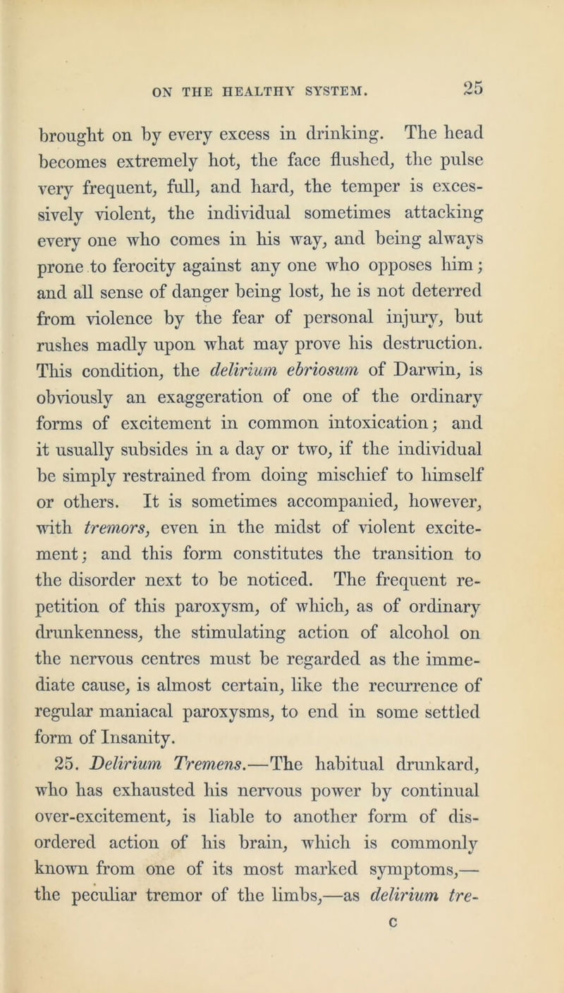 brought on by every excess in drinking. The head becomes extremely hot, the face flushed, the pulse very frequent, full, and hard, the temper is exces- sively violent, the individual sometimes attacking every one who comes in his way, and being always prone to ferocity against any one who opposes him; and all sense of danger being lost, he is not deterred from violence by the fear of personal injury, but rushes madly upon what may prove his destruction. This condition, the delirium ebriosum of Darwin, is obviously an exaggeration of one of the ordinary forms of excitement in common intoxication; and it usually subsides in a day or two, if the individual be simply restrained from doing mischief to himself or others. It is sometimes accompanied, however, 'udth tremors, even in the midst of violent excite- ment j and this form constitutes the transition to the disorder next to be noticed. The frequent re- petition of this paroxysm, of which, as of ordinary drunkenness, the stimulating action of alcohol on the nervous centres must be regarded as the imme- diate cause, is almost certain, like the recurrence of regular maniacal paroxysms, to end in some settled form of Insanity. 25. Delirium Tremens.—The habitual drunkard, who has exhausted his nerv^ous power by continual over-excitement, is liable to another form of dis- ordered action of his brain, which is commonly known from one of its most marked symptoms,— the peculiar tremor of the limbs,—as delirium tre- c