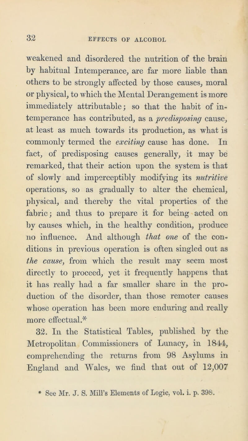 weakened and disordered the nutrition of the brain by habitual Intemperance,, are far more liable than others to be strongly affected by those causes^ moral or physical, to which the Mental Derangement is more immediately attributable; so that the habit of in- temperance has contributed, as a predisposing cause, at least as much towards its production, as what is commonly termed the exciting cause has done. In fact, of predisposing causes generally, it may be remarked, that their action upon the system is that of slowly and imperceptibly modifying its nutritive operations, so as gradually to alter the chemical, physical, and thereby the vital properties of the fabric; and thus to prepare it for being acted on l3y causes which, in the healthy condition, produce no influence. And although that one of the con- ditions in previous operation is often singled out as the cause, from which the result may seem most directly to proceed, yet it frequently happens that it has really had a far smaller share in the pro- duction of the disorder, than those remoter causes whose operation has been more enduring and really more effectual.* 32. In the Statistical Tables, published by the Metropolitan Commissioners of Lunacy, in 1844, comprehending the retmms from 98 Asylums in England and Wales, we find that out of 12,007 * See Mr. J. S. Mill’s Elements of Logic, vol. i. p. 398.