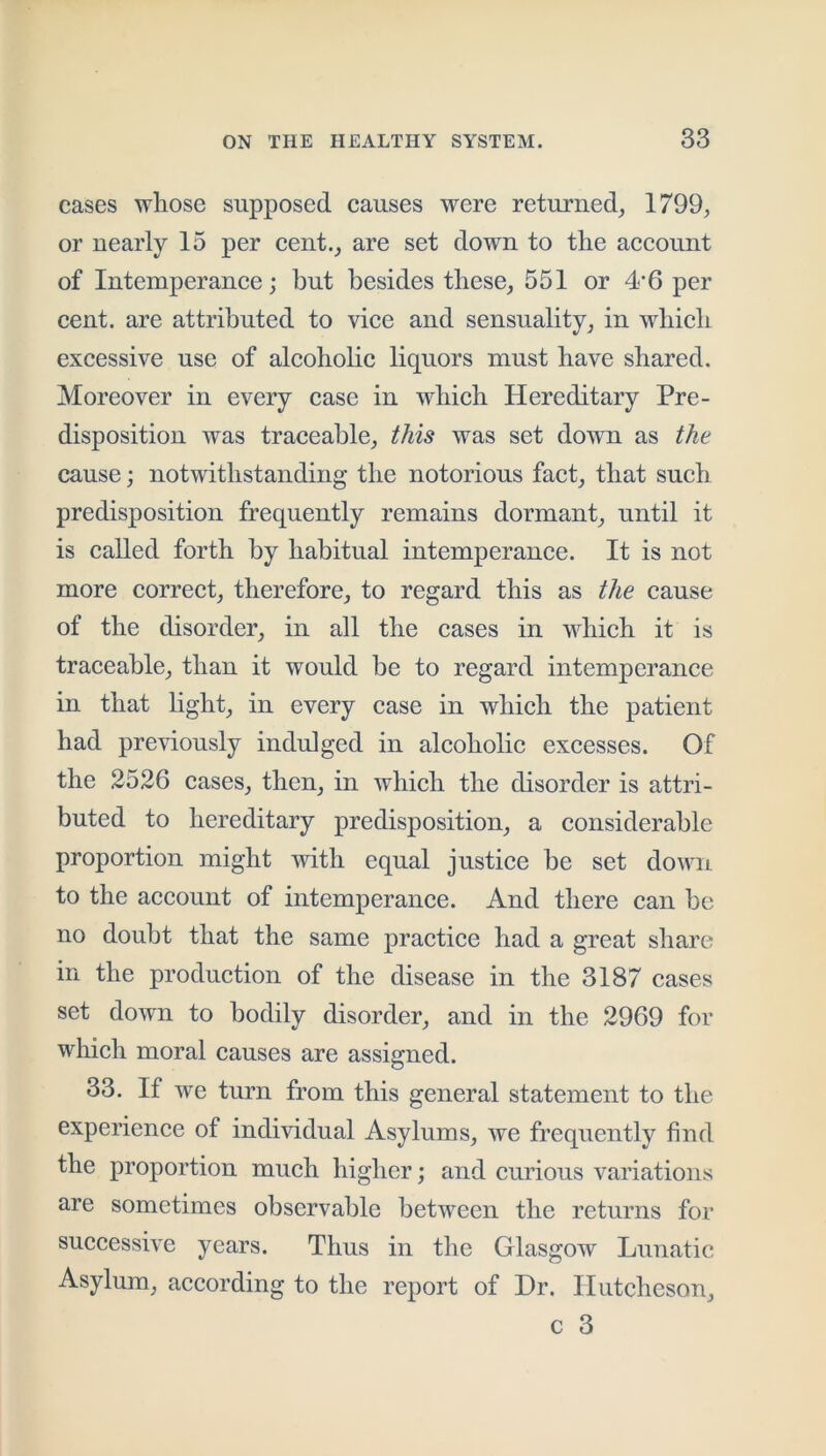 cases whose supposed causes were returned^ 1799, or nearly 15 per eent., are set down to the account of Intemperance; but besides these, 551 or 4‘6 per cent, are attributed to vice and sensuality, in which excessive use of alcoholic liquors must have shared. Moreover in every case in which Hereditary Pre- disposition was traceable, this was set down as the cause; notwithstanding the notorious fact, that such predisposition frequently remains dormant, until it is called forth by habitual intemperance. It is not more correct, therefore, to regard this as the cause of the disorder, in all the cases in which it is traceable, than it would be to regard intemperance in that light, in every case in which the patient had previously indulged in alcoholic excesses. Of the 2526 cases, then, in which the disorder is attri- buted to hereditary predisposition, a considerable proportion might with equal justice be set down to the account of intemperance. And there can be no doubt that the same practice had a great share in the production of the disease in the 3187 cases set down to bodily disorder, and in the 2969 for which moral causes are assigned. 33. If we turn from this general statement to the experience of individual Asylums, we frequently find the proportion much higher; and curious variations are sometimes observable between the returns for successive years. Thus in the Glasgow Lunatic Asylum, according to the report of Dr. Hutcheson,