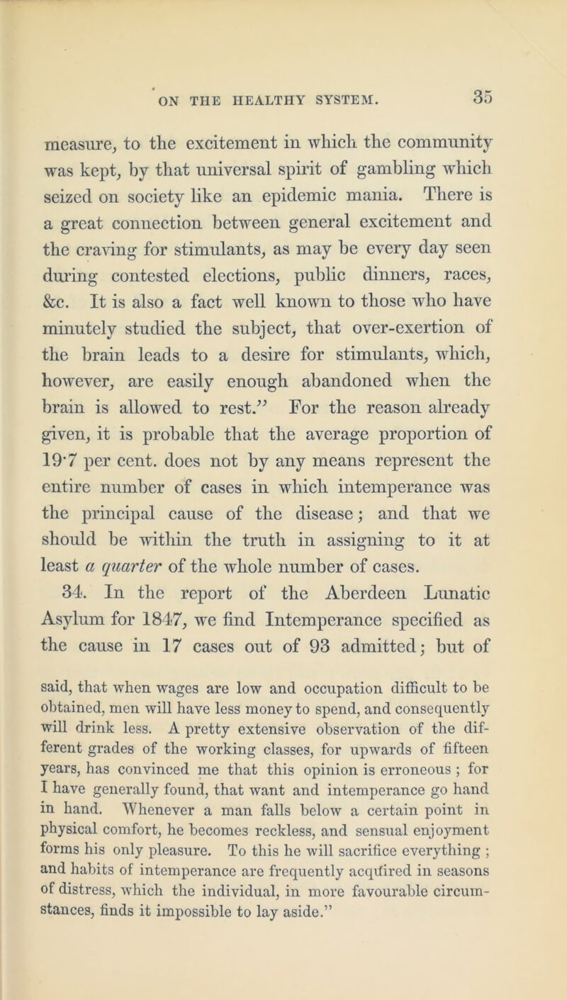 measure^ to the excitement in which the community was kept, by that universal spirit of gambling which seized on society like an epidemic mania. There is a great connection between general excitement and the cra\dng for stimulants, as may be every day seen during contested elections, public dinners, races, &c. It is also a fact well known to those who have minutely studied the subject, that over-exertion of the brain leads to a desire for stimulants, which, however, are easily enough abandoned when the brain is allowed to rest.^^ For the reason already given, it is probable that the average proportion of 19‘7 per cent, does not by any means represent the entire number of cases in which intemperance was the principal cause of the disease; and that we should be within the truth in assigning to it at least a quarter of the whole number of cases. 34. In the report of the Aberdeen Limatic Asylum for 1847, we find Intemperance specified as the cause in 17 cases out of 93 admitted; but of said, that when wages are low and occupation difficult to be obtained, men will have less money to spend, and consequently will drink less. A pretty extensive observation of the dif- ferent grades of the working classes, for upwards of fifteen years, has convinced me that this opinion is erroneous ; for I have generally found, that want and intemperance go hand in hand. Whenever a man falls below a certain point in physical comfort, he becomes reckless, and sensual enjoyment forms his only pleasure. To this he will sacrifice everything ; and habits of intemperance are frequently acqifired in seasons of distress, which the individual, in more favourable circum- stances, finds it impossible to lay aside.”