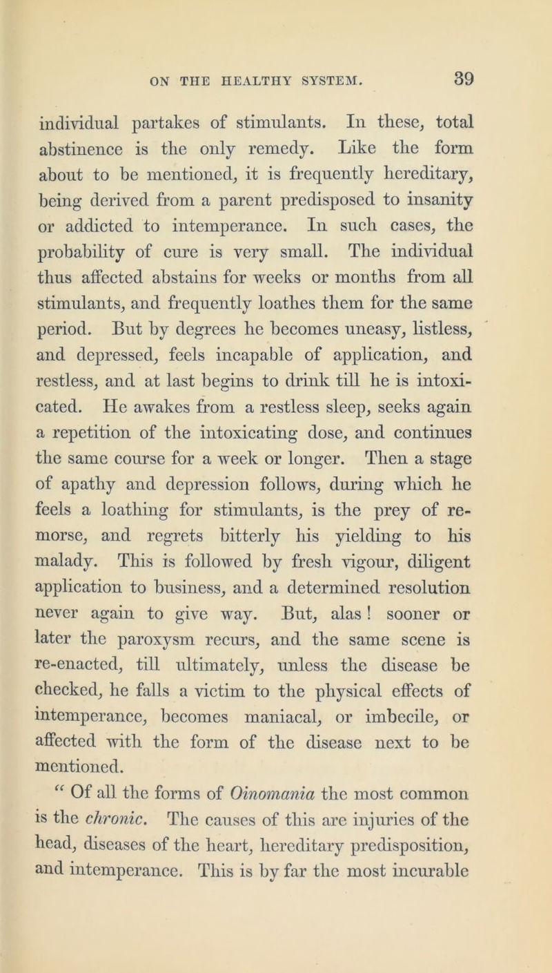 individual partakes of stimulants. In thesCj total abstinence is the only remedy. Like the form about to be mentioned, it is frequently hereditary, being derived from a parent predisposed to insanity or addicted to intemperance. In such cases, the probability of cure is very small. The individual thus affected abstains for weeks or months from aU stimulants, and frequently loathes them for the same period. But by degrees he becomes uneasy, listless, and depressed, feels incapable of application, and restless, and at last begins to drink till he is intoxi- cated. He awakes from a restless sleep, seeks again a repetition of the intoxicating dose, and continues the same course for a week or longer. Then a stage of apathy and depression follows, during which he feels a loathing for stimulants, is the prey of re- morse, and regrets bitterly his yielding to his malady. This is followed by fresh vigour, diligent application to business, and a determined resolution never again to give way. But, alas! sooner or later the paroxysm recurs, and the same scene is re-enacted, till idtimatcly, unless the disease be checked, he falls a victim to the physical effects of intemperance, becomes maniacal, or imbecile, or affected with the form of the disease next to be mentioned. “ Of all the forms of Oinomania the most common is the chronic. The causes of this are injuries of the head, diseases of the heart, hereditary predisposition, and intemperance. This is by far the most incurable