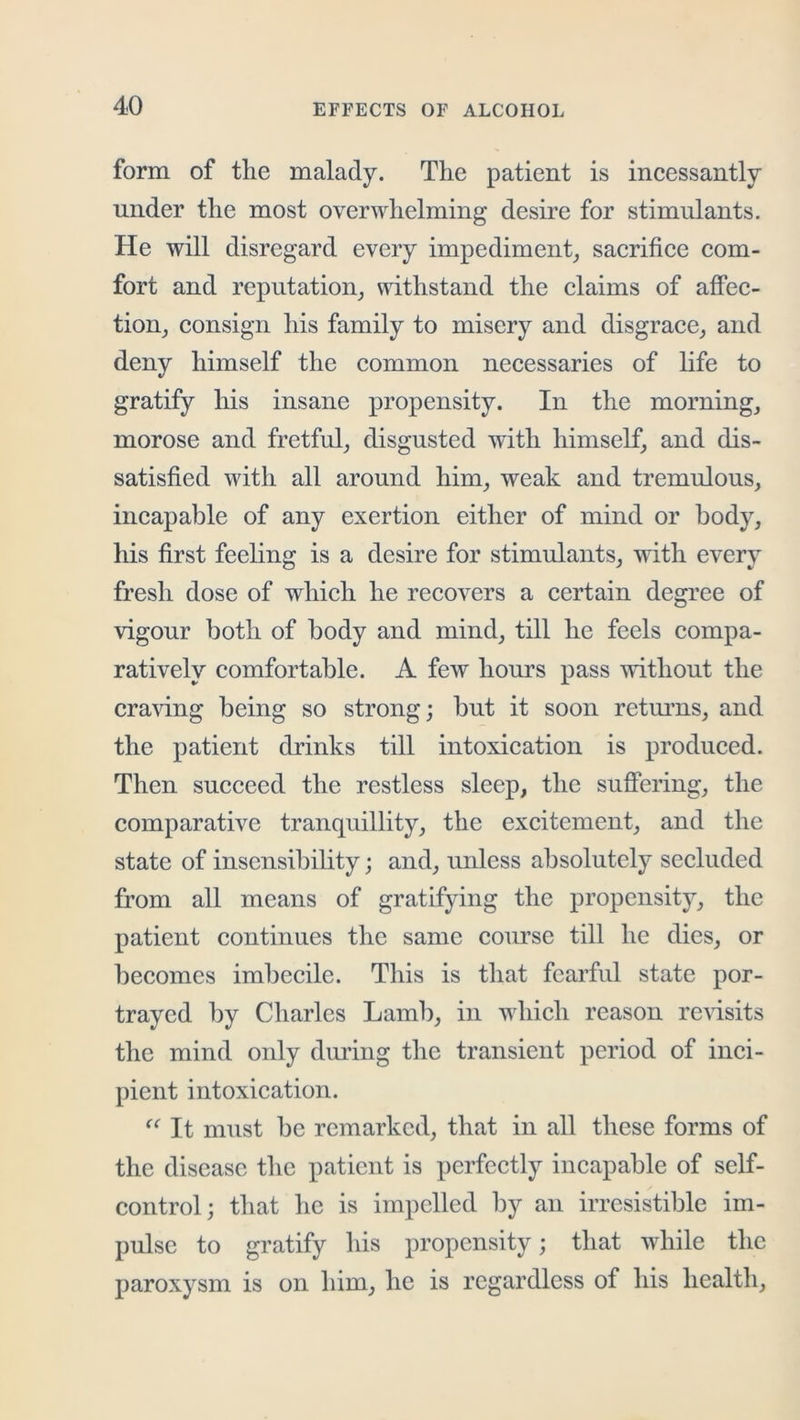 form of tlie malady. The patient is incessantly under the most overwhelming desire for stimulants. He will disregard every impediment^ sacrifice com- fort and reputation^ withstand the claims of atfec- tioUj consign his family to misery and disgrace_, and deny himself the common necessaries of life to gratify his insane propensity. In the mornings morose and fretful^ disgusted with himself^ and dis- satisfied with all around him_, weak and tremulous, incapable of any exertion either of mind or body, his first feeling is a desire for stimulants, with every fresh dose of which he recovers a certain degree of vigour both of body and mind, till he feels compa- ratively comfortable. A few hours pass without the craving being so strong; but it soon retmms, and the patient drinks till intoxication is produced. Then succeed the restless sleep, the suffering, the comparative tranquillity, the excitement, and the state of insensibility; and, unless absolutely secluded from all means of gratifying the propensity, the patient continues the same course till he dies, or ])ecomes imbecile. This is that fearful state por- trayed by Charles Lamb, in which reason revisits the mind only dming the transient period of inci- pient intoxication. It niTist be remarked, that in all these forms of the disease tlic patient is perfectly incapable of self- control; that he is impelled by an irresistible im- pulse to gratify his propensity; that while the paroxysm is on him, he is regardless of his health.