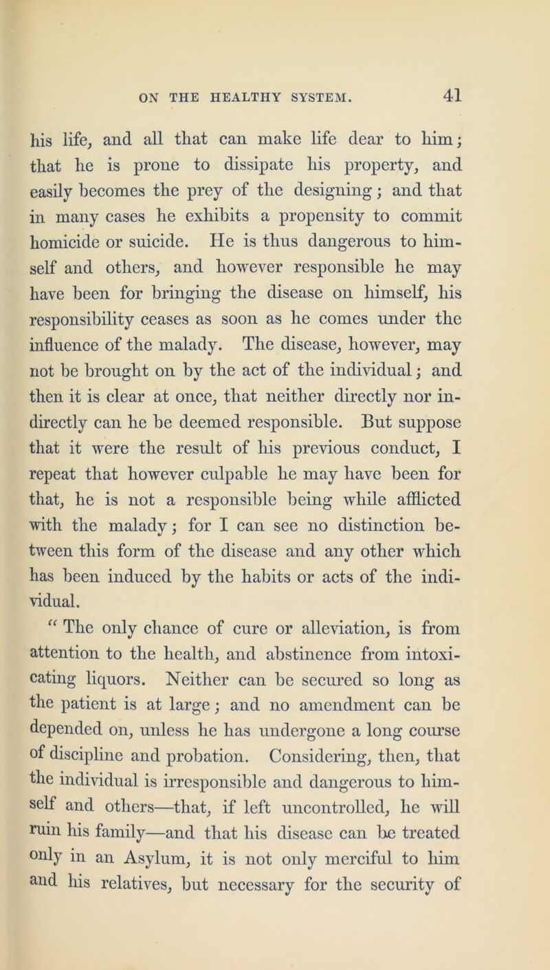 his life, and all that can make life dear to him; that he is prone to dissipate his property, and easily becomes the prey of the designing; and that in many cases he exhibits a propensity to commit homicide or suicide. He is thus dangerous to him- self and others, and however responsible he may have been for bringing the disease on himself, his responsibility ceases as soon as he comes under the influence of the malady. The disease, however, may not be brought on by the act of the individual; and then it is clear at once, that neither directly nor in- directly can he be deemed responsible. But suppose that it were the result of his previous conduct, I repeat that however culpable he may have been for that, he is not a responsible being while afllicted with the malady; for I can see no distinction be- tween this form of the disease and any other w^hicli has been induced by the habits or acts of the indi- vidual. “ The only chance of cure or alleviation, is from attention to the health, and abstinence from intoxi- cating liquors. Neither can be secm’ed so long as the patient is at large; and no amendment can be depended on, unless he has undergone a long com’se of discipline and probation. Considering, then, that the individual is irresponsible and dangerous to him- self and others—that, if left uncontrolled, he will niin his family—and that his disease can be treated only in an Asylum, it is not only merciful to him and his relatives, but necessary for the security of