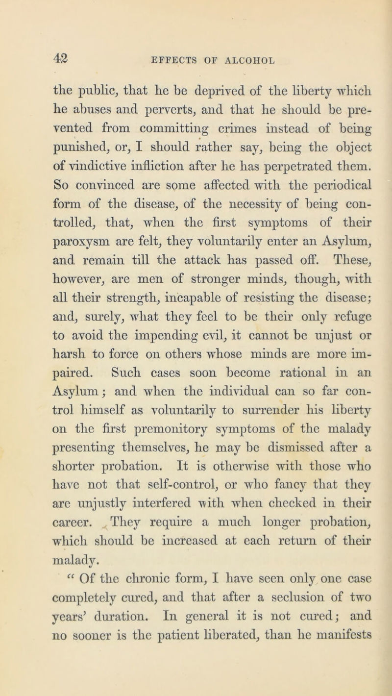 the public, that he be deprived of the liberty which he abuses and perverts, and that he should be pre- vented from committing crimes instead of being * * punished, or, I should rather say, being the object of vindictive infliction after he has perpetrated them. So convinced are some affected with the periodical form of the disease, of the necessity of being con- trolled, that, when the first symptoms of their paroxysm are felt, they voluntarily enter an Asylum, and remain till the attack has passed off. These, however, are men of stronger minds, though, with all their strength, incapable of resisting the disease; and, surely, what they feel to be their only refuge to avoid the impending evil, it cannot be unjust or harsh to force on others whose minds are more im- paired. Such cases soon become rational in an Asylum; and when the individual can so far con- trol himself as voluntarily to surrender his liberty on the first premonitory symptoms of the malady presenting themselves, he may be dismissed after a shorter probation. It is otherwise with those who have not that self-control, or who fancy that they arc unjustly interfered u-itli when checked in their career. ^ They require a much longer probation, which should be increased at each retmm of their malady. “ Of the chronic form, I have seen only one case completely cured, and that after a seclusion of two years’ duration. In general it is not cm’ed; and no sooner is the patient liberated, than he manifests