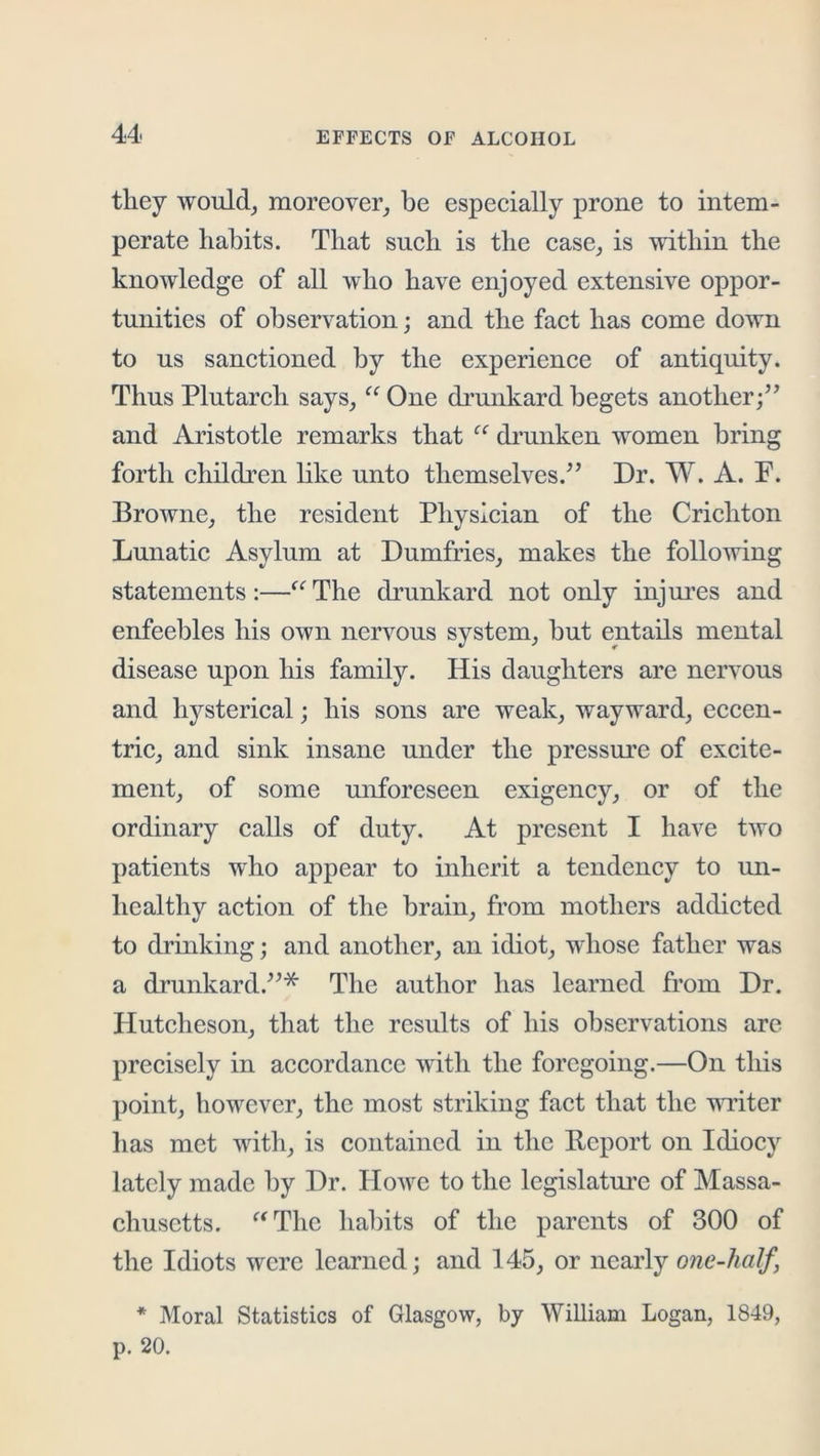 they wouldj moreover, be especially prone to intem- perate habits. That such is the case, is within the knowledge of all who have enjoyed extensive oppor- tunities of observation; and the fact has come down to us sanctioned by the experience of antiquity. Thus Plutarch says, ^^One drunkard begets another/^ and Aristotle remarks that drunken women bring forth children hke unto themselves.^’ Dr. W. A. P. Browne, the resident Physician of the Crichton Lunatic Asylum at Dumfries, makes the following statements :—The drunkard not only injures and enfeebles his own nervous system, but entails mental disease upon his family. His daughters are nervous and hysterical; his sons are weak, wayward, eccen- tric, and sink insane under the pressure of excite- ment, of some unforeseen exigency, or of the ordinary calls of duty. At present I have two patients who appear to inherit a tendency to un- healthy action of the brain, from mothers addicted to drinking; and another, an idiot, whose father was a drunkard.”* The author has learned from Dr. Hutcheson, that the results of his observations are precisely in accordance with the foregoing.—On this point, however, the most striking fact that the vuiter has met with, is contained in the Report on Idiocy lately made by Dr. Howe to the legislatui’c of Massa- chusetts. ^'Thc hal)its of the parents of 300 of the Idiots were learned; and 145, or nearly one-half, * Moral Statistics of Glasgow, by William Logan, 1849, p. 20.
