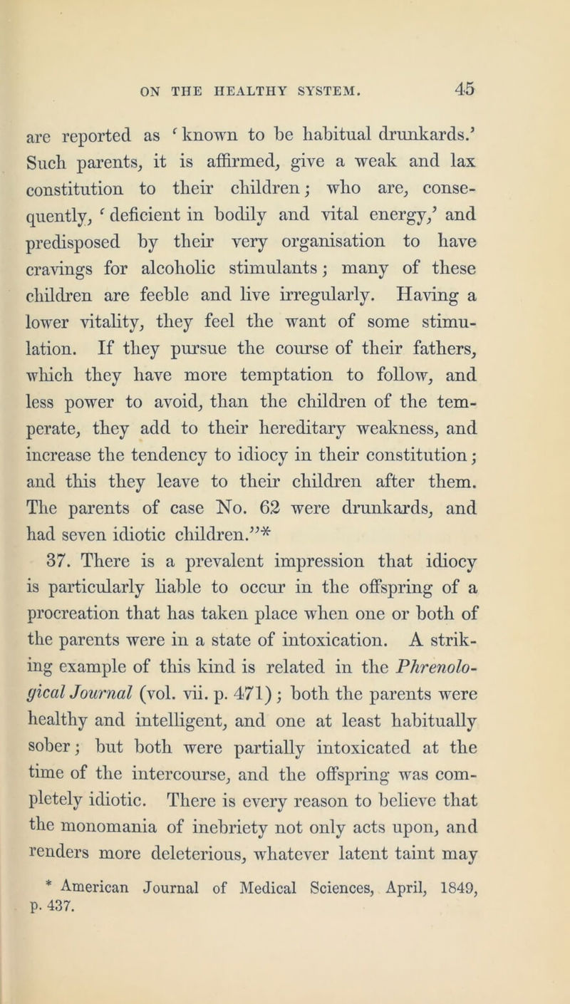 arc reported as ^ known to be habitual drunkards.’ Such parents, it is affirmed, give a weak and lax constitution to their children; who are, conse- quently, ^ deficient in bodily and vital energy,’ and predisposed by their very organisation to have cravings for alcoholic stimulants; many of these children are feeble and live irregularly. Having a lower vitality, they feel the want of some stimu- lation. If they pursue the course of their fathers, wliich they have more temptation to follow, and less power to avoid, than the children of the tem- perate, they add to their hereditary weakness, and increase the tendency to idiocy in their constitution; and this they leave to their children after them. The parents of case No. 62 were drunkards, and had seven idiotic children.”* 37. There is a prevalent impression that idiocy is particularly liable to occur in the offspring of a procreation that has taken place when one or both of the parents were in a state of intoxication. A strik- ing example of this kind is related in the Phrenolo- gical Journal (vol. vii. p. 471); both the parents were healthy and intelligent, and one at least habitually sober; but both were partially intoxicated at the time of the intercourse, and the offspring was com- pletely idiotic. There is every reason to believe that the monomania of inebriety not only acts upon, and renders more deleterious, whatever latent taint may * American Journal of Medical Sciences, April, 1849, p. 437.