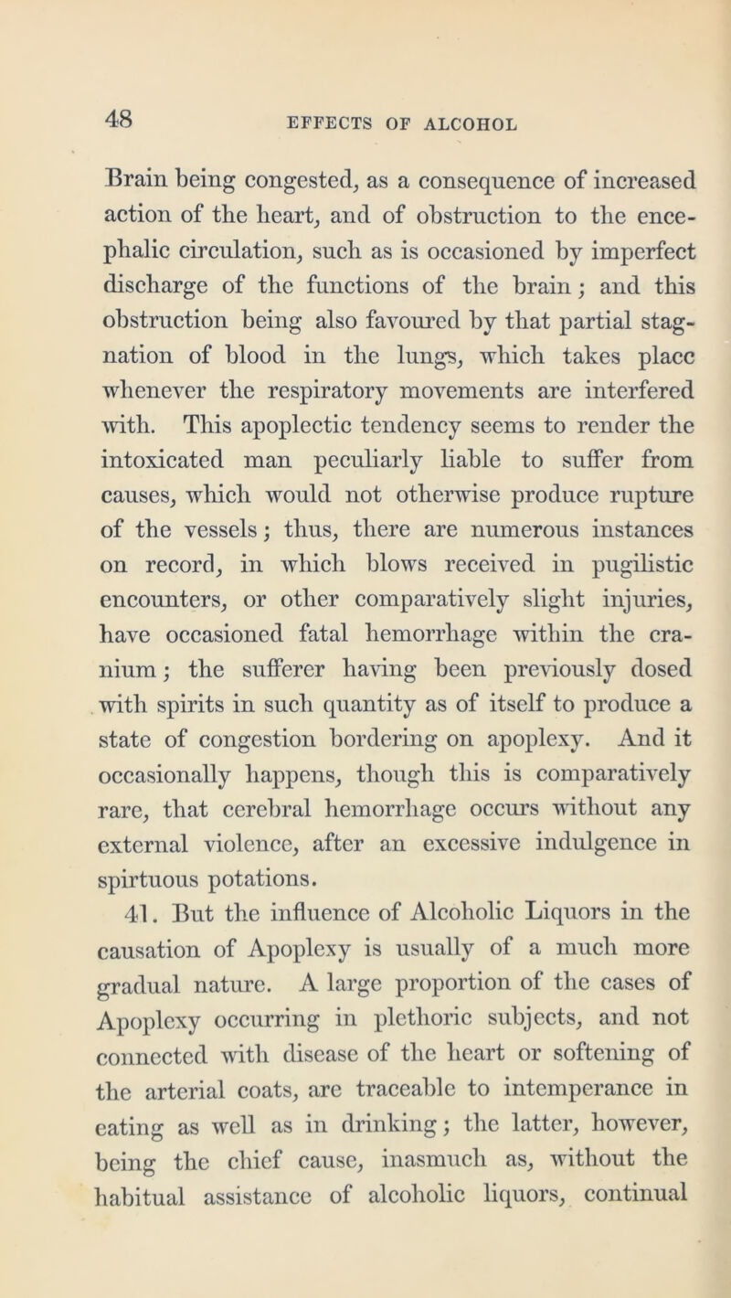 Brain being congested^ as a consequence of increa,sed action of the hearty and of obstruction to the ence- phalic circnlation^ such as is occasioned by imperfect discharge of the functions of the brain; and this obstruction being also favom^ed by that partial stag- nation of blood in the lungs^ which takes place whenever the respiratory movements are interfered with. This apoplectic tendency seems to render the intoxicated man peculiarly hable to suffer from causes, which would not otherwise produce rupture of the vessels; thus, there are numerous instances on record, in which blows received in pugihstic encounters, or other comparatively slight injuries, have occasioned fatal hemorrhage witliin the cra- nium ; the sufferer having been previously dosed with spirits in such quantity as of itself to produce a state of congestion bordering on apoplexy. And it occasionally happens, though this is comparatively rare, that cerebral hemorrhage occurs without any external violence, after an excessive indulgence in spirtuous potations. 41. But the influence of Alcoholic Liquors in the causation of Apoplexy is usually of a much more gradual nature. A large proportion of the cases of Apoplexy occurring in plethoric subjects, and not connected with disease of the heart or softening of the arterial coats, are traceable to intemperance in eating as well as in drinking; the latter, however, being the chief cause, inasmuch as, without the habitual assistance of alcoholic liquors, continual