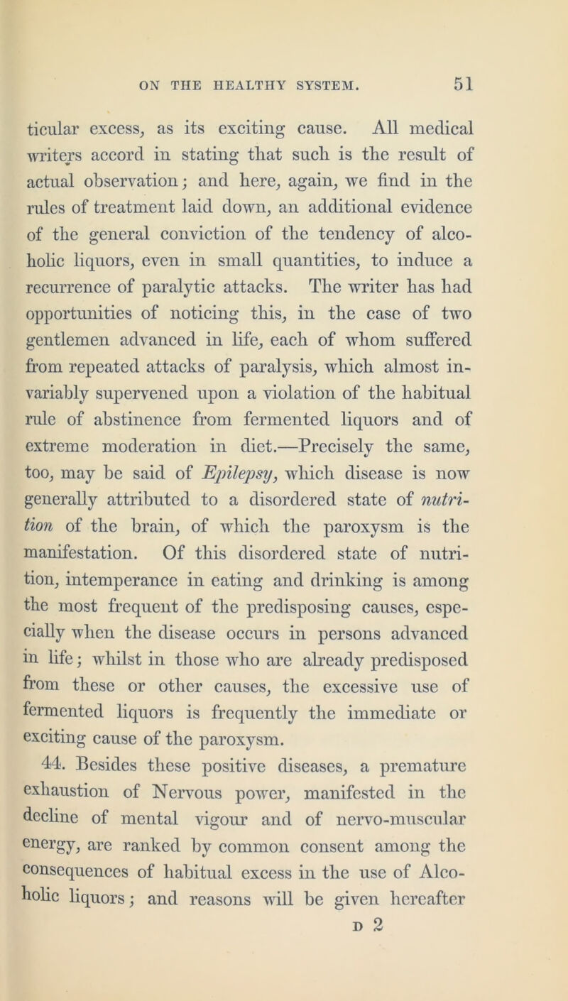 ticular excess^ as its exciting cause. All medical ■writers accord in stating that such is the result of actual observation; and here^ again_, we find in the rules of treatment laid down_, an additional evidence of the general conviction of the tendency of alco- hohe liquors, even in small quantities, to induce a recurrence of paralytic attacks. The writer has had opportunities of noticing this, in the case of two gentlemen advanced in life, each of whom suffered from repeated attacks of paralysis, which almost in- variably supervened upon a violation of the habitual rule of abstinence from fermented liquors and of extreme moderation in diet.—Precisely the same, too, may be said of EjMepsy, which disease is now generally attributed to a disordered state of nutri- tion of the brain, of which the paroxysm is the manifestation. Of this disordered state of nutri- tion, intemperance in eating and drinking is among the most frequent of the predisposing causes, espe- cially when the disease occurs in persons advanced in life; whilst in those who are already predisposed fr’om these or other causes, the excessive use of fermented liquors is frequently the immediate or exciting cause of the paroxysm. 44. Besides these positive diseases, a premature exhaustion of Nervous power, manifested in the dechne of mental vigom* and of nervo-muscular energy, are ranked by common consent among the consequences of habitual excess in the use of Alco- holic hquors; and reasons will be given hereafter D 2