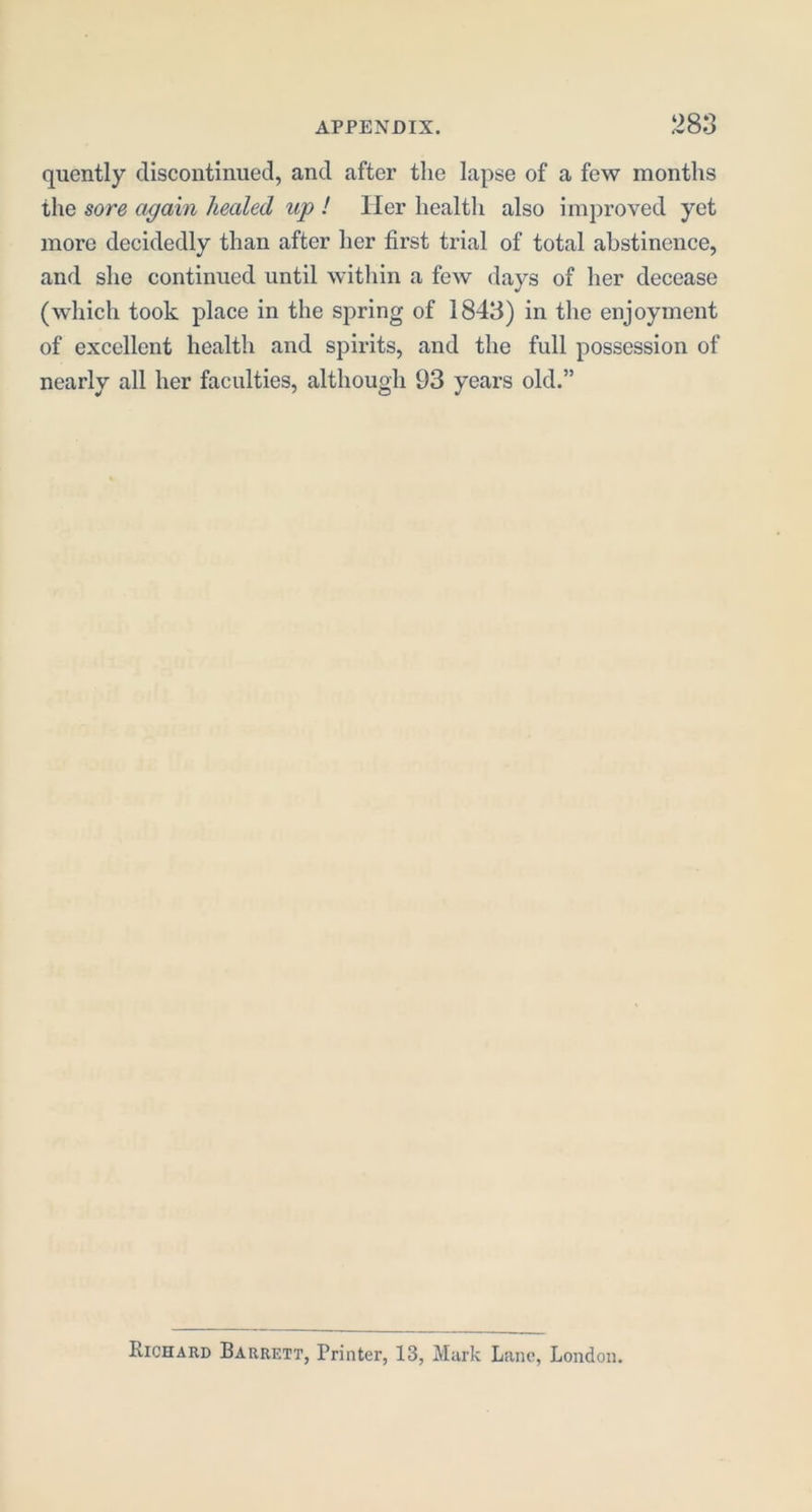 quently discontinued, and after the lapse of a few months the sore again healed up I Her health also improved yet more decidedly than after her first trial of total abstinence, and she continued until within a few days of her decease (which took place in the spring of 1843) in the enjoyment of excellent health and spirits, and the full possession of nearly all her faculties, although 93 years old.” Richard Barrett, Printer, 13, Murk Lane, London.