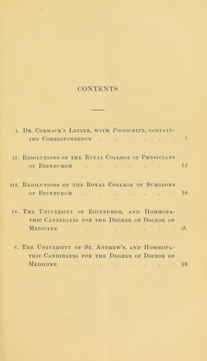 CONTENTS. i. Dr. Cormacic's Letter, with Postscript, contain- ing Correspondence ...... 5 ii. Resolutions of the Royal College of Physicians of Edinburgh . . ■ . . . .15 hi. Resolutions of the Royal College of Surgeons of Edinburgh . . . . . . .16 iv. The University of Edinburgh, and Homoeopa- thic Candidates for the Degree of Doctor of Medicine ........ ib. v. The University of St. Andrew’s, and Homoeopa- thic Candidates for the Degree of Doctor of Medicine ........ 18