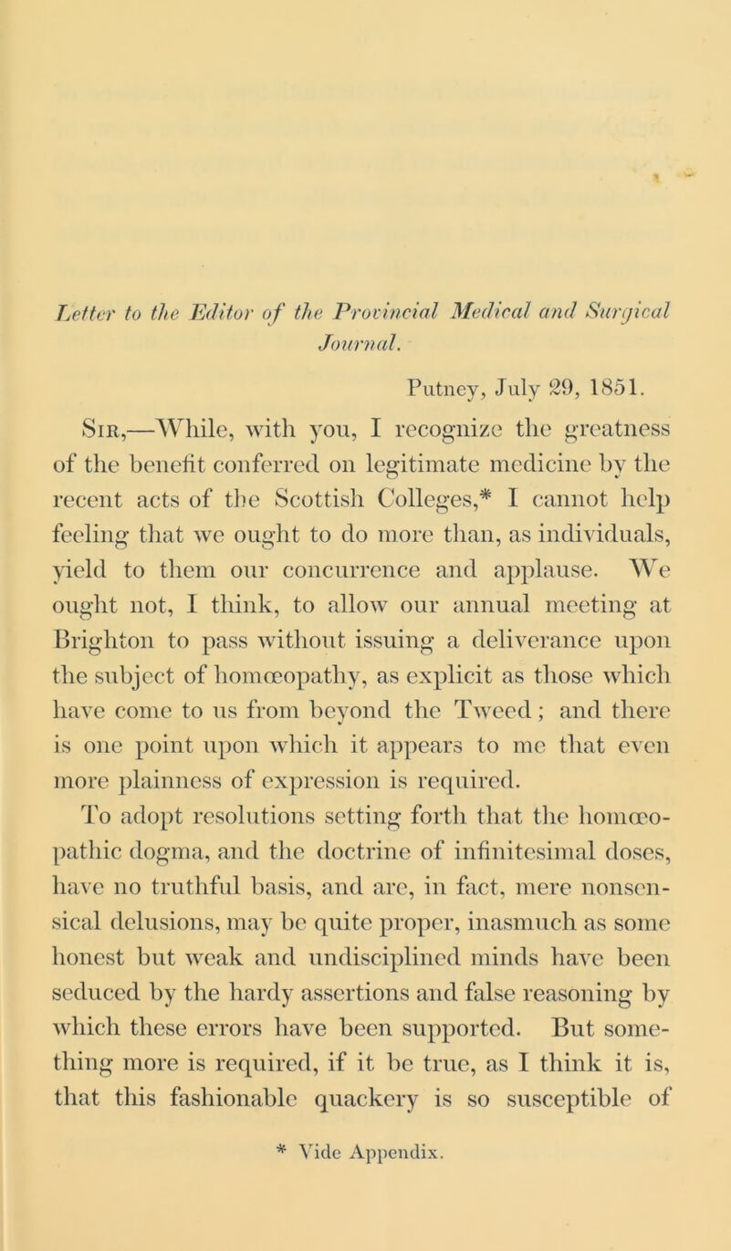 Letter to the Editor of the Provincial Medical and Surgical Journal. Putney, July 29, 1851. Sir,—While, with you, I recognize the greatness of the benefit conferred on legitimate medicine by the recent acts of the Scottish Colleges,* I cannot help feeling that we ought to do more than, as individuals, yield to them our concurrence and applause. We ought not, I think, to allow our annual meeting at Brighton to pass without issuing a deliverance upon the subject of homoeopathy, as explicit as those which have come to us from beyond the Tweed; and there is one point upon which it appears to me that even more plainness of expression is required. To adopt resolutions setting forth that the homoeo- pathic dogma, and the doctrine of infinitesimal doses, have no truthful basis, and are, in fact, mere nonsen- sical delusions, may be quite proper, inasmuch as some honest but weak and undisciplined minds have been seduced by the hardy assertions and false reasoning by which these errors have been supported. But some- thing more is required, if it be true, as 1 think it is, that this fashionable quackery is so susceptible of * Vide Appendix.