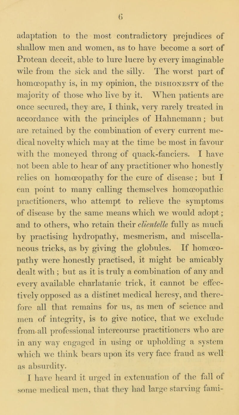 adaptation to the most contradictory prejudices of shallow men and women, as to have become a sort of Protean deceit, able to lure lucre by every imaginable wile from the sick and the silly. The worst part of homoeopathy is, in my opinion, the dishonesty of the majority of those who live by it. When patients are once secured, they are, I think, very rarely treated in accordance with the principles of Hahnemann; but are retained by the combination of every current me- dical novelty which may at the time be most in favour with the moneyed throng of quack-fanciers. I have not been able to hear of any practitioner who honestly relies on homoeopathy for the cure of disease; but I Can point to many calling themselves homoeopathic practitioners, who attempt to relieve the symptoms of disease by the same means which we would adopt; and to others, who retain their clicntelle fully as much by practising hydropathy, mesmerism, and miscella- neous tricks, as by giving the globules. If homoeo- pathy were honestly practised, it might be amicably dealt with ; but as it is truly a combination of any and every available charlatanic trick, it cannot be effec- tively opposed as a distinct medical heresy, and there- fore all that remains for us, as men of science and men of integrity, is to give notice, that we exclude from.all professional intercourse practitioners who are in any way engaged in using or upholding a system which we think bears upon its very face fraud as well as absurdity. I have heard it urged in extenuation of the fall of some medical men, that they had large starving fami-