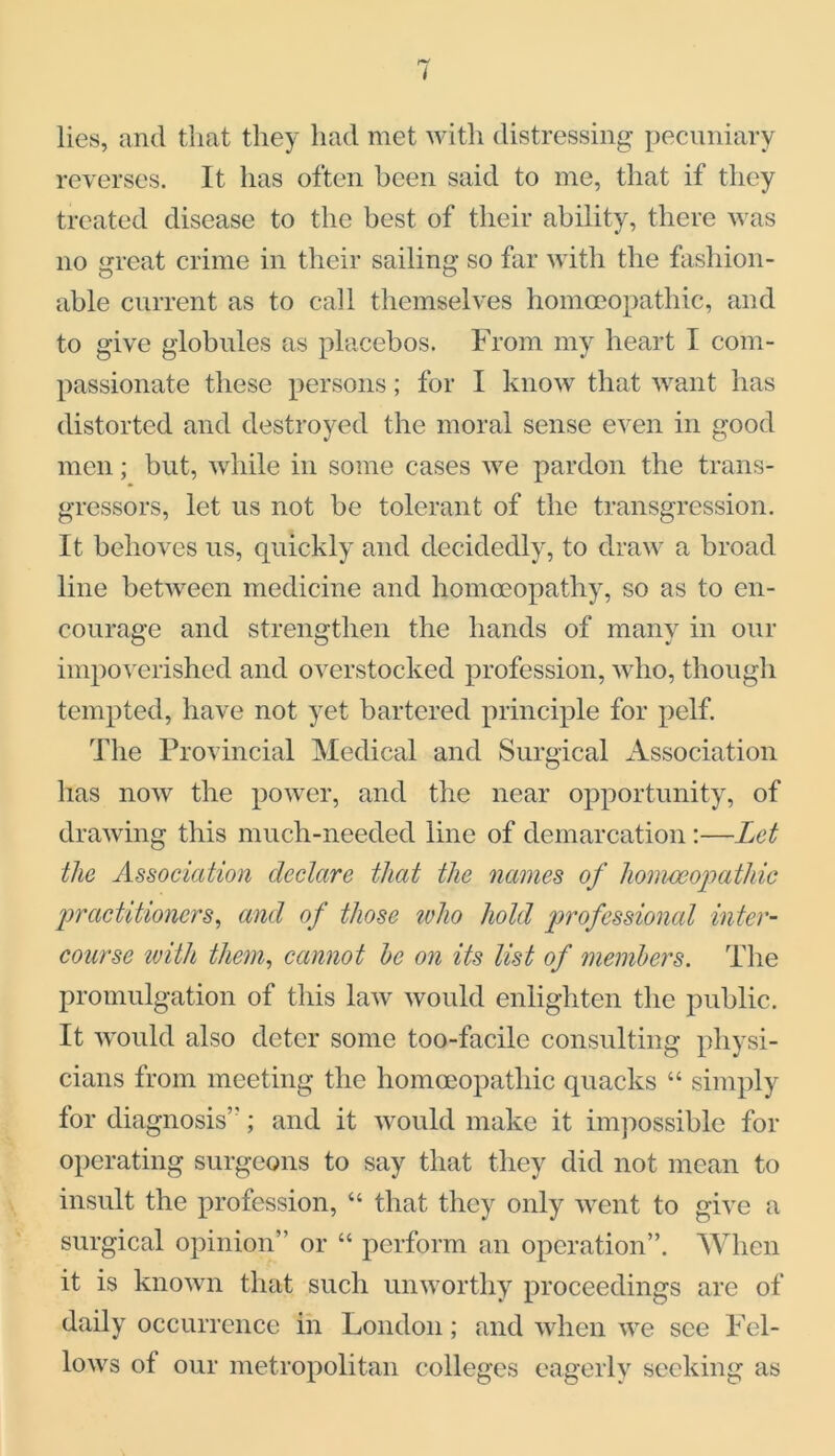 lies, and that they had met with distressing pecuniary reverses. It has often been said to me, that if they treated disease to the best of their ability, there was no great crime in their sailing so far with the fashion- able current as to call themselves homoeopathic, and to give globules as placebos. From my heart I com- passionate these persons; for I know that want has distorted and destroyed the moral sense even in good men; but, while in some cases we pardon the trans- gressors, let us not be tolerant of the transgression. It behoves us, quickly and decidedly, to draw a broad line between medicine and homoeopathy, so as to en- courage and strengthen the hands of many in our impoverished and overstocked profession, who, though tempted, have not yet bartered principle for pelf. The Provincial Medical and Surgical Association has now the power, and the near opportunity, of drawing this much-needed line of demarcation:—Let the Association declare that the names of homoeopathic practitioners, and of those icho hold professional inter- course with them, cannot he on its list of members. The promulgation of this law would enlighten the public. It would also deter some too-facile consulting physi- cians from meeting the homoeopathic quacks “ simply for diagnosis’; and it would make it impossible for operating surgeons to say that they did not mean to insult the profession, “ that they only went to give a surgical opinion” or “ perform an operation”. When it is known that such unworthy proceedings are of daily occurrence in London; and when we see Fel- lows of our metropolitan colleges eagerly seeking as