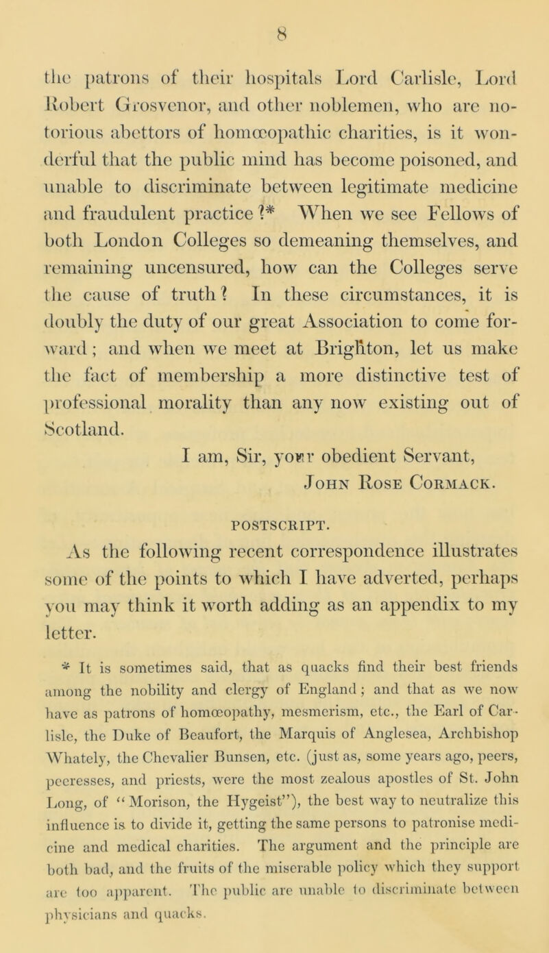 the patrons of their hospitals Lord Carlisle, Lord Robert Grosvenor, and other noblemen, who are no- torious abettors of homoeopathic charities, is it won- derful that the public mind has become poisoned, and unable to discriminate between legitimate medicine and fraudulent practice 1* When we see Fellows of both London Colleges so demeaning themselves, and remaining uncensured, how can the Colleges serve the cause of truth ? In these circumstances, it is doubly the duty of our great Association to come for- ward ; and when we meet at Brighton, let us make the fact of membership a more distinctive test of professional morality than any now existing out of Scotland. I am, Sir, yowv obedient Servant, John Rose Cormack. postscript. As the following recent correspondence illustrates some of the points to which I have adverted, perhaps you may think it worth adding as an appendix to my letter. * It is sometimes said, that as quacks find their best friends among the nobility and clergy of England ; and that as we now have as patrons of homoeopathy, mesmerism, etc., the Earl of Car - lisle, the Duke of Beaufort, the Marquis of Anglesea, Archbishop Whately, the Chevalier Bunsen, etc. (just as, some years ago, peers, peeresses, and priests, were the most zealous apostles of St. John Long, of “ Morison, the Hygeist”), the best way to neutralize this influence is to divide it, getting the same persons to patronise medi- cine and medical charities. The argument and the principle are both bad, and the fruits of the miserable policy which they support are too apparent. The public are unable to discriminate between physicians and quacks.
