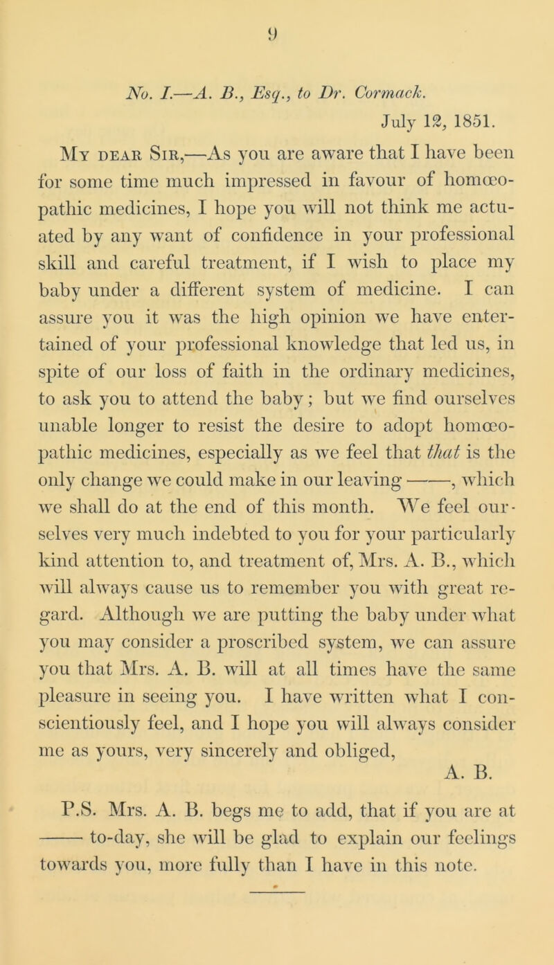 No. I.—A. 13., Esq., to Dr. Carmack. July 12, 1851. My dear Sir,—As you are aware that I have been for some time much impressed in favour of homoeo- pathic medicines, I hope you will not think me actu- ated by any want of confidence in your professional skill and careful treatment, if I wish to place my baby under a different system of medicine. I can assure you it was the high opinion we have enter- tained of your professional knowledge that led us, in spite of our loss of faith in the ordinary medicines, to ask you to attend the baby; but we find ourselves unable longer to resist the desire to adopt homoeo- pathic medicines, especially as we feel that that is the only change we could make in our leaving , which we shall do at the end of this month. We feel our- selves very much indebted to you for your particularly kind attention to, and treatment of, Mrs. A. 13., which will always cause us to remember you with great re- gard. Although we are putting the baby under what you may consider a proscribed system, we can assure you that Mrs. A. 13. will at all times have the same pleasure in seeing you. I have written what I con- scientiously feel, and I hope you will always consider me as yours, very sincerely and obliged, A. B. P.S. Mrs. A. 13. begs me to add, that if you are at to-day, she will be glad to explain our feelings