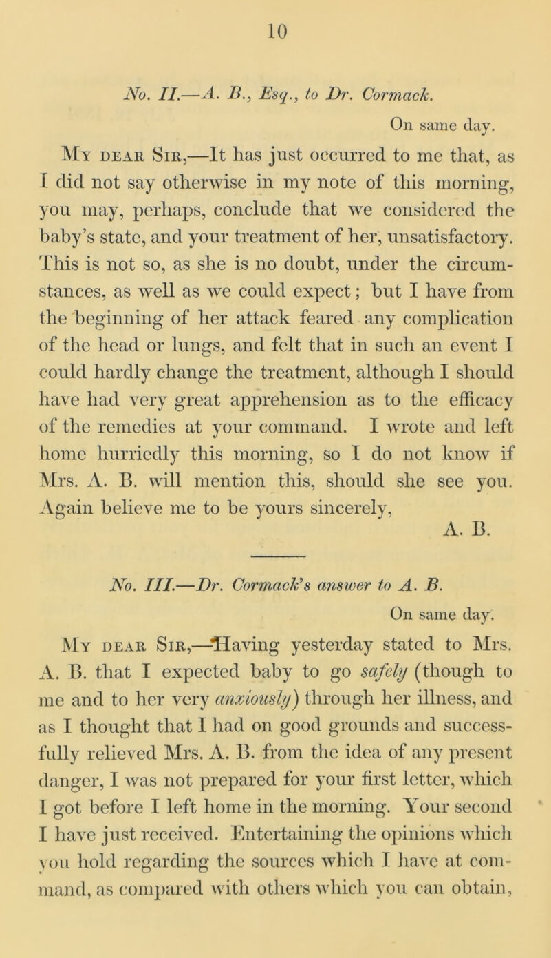 No. II.—A. B., Esq., to Dr. Cormack. On same day. My dear Sir,—It has just occurred to me that, as I did not say otherwise in my note of this morning, you may, perhaps, conclude that we considered the baby’s state, and your treatment of her, unsatisfactory. This is not so, as she is no doubt, under the circum- stances, as well as we could expect; but I have from the beginning of her attack feared any complication of the head or lungs, and felt that in such an event I could hardly change the treatment, although I should have had very great apprehension as to the efficacy of the remedies at your command. I wrote and left home hurriedly this morning, so I do not know if Mrs. A. B. will mention this, should she see you. Again believe me to be yours sincerely, A. B. No. III.—Dr. Carmack's answer to A. B. On same day. My dear Sir,—-Having yesterday stated to Mrs. A. B. that I expected baby to go safely (though to me and to her very anxiously) through her illness, and as I thought that I had on good grounds and success- fully relieved Mrs. A. B. from the idea of any present danger, I was not prepared for your first letter, which I got before I left home in the morning. Your second I have just received. Entertaining the opinions which you hold regarding the sources which I have at com- mand, as compared with others which you can obtain,