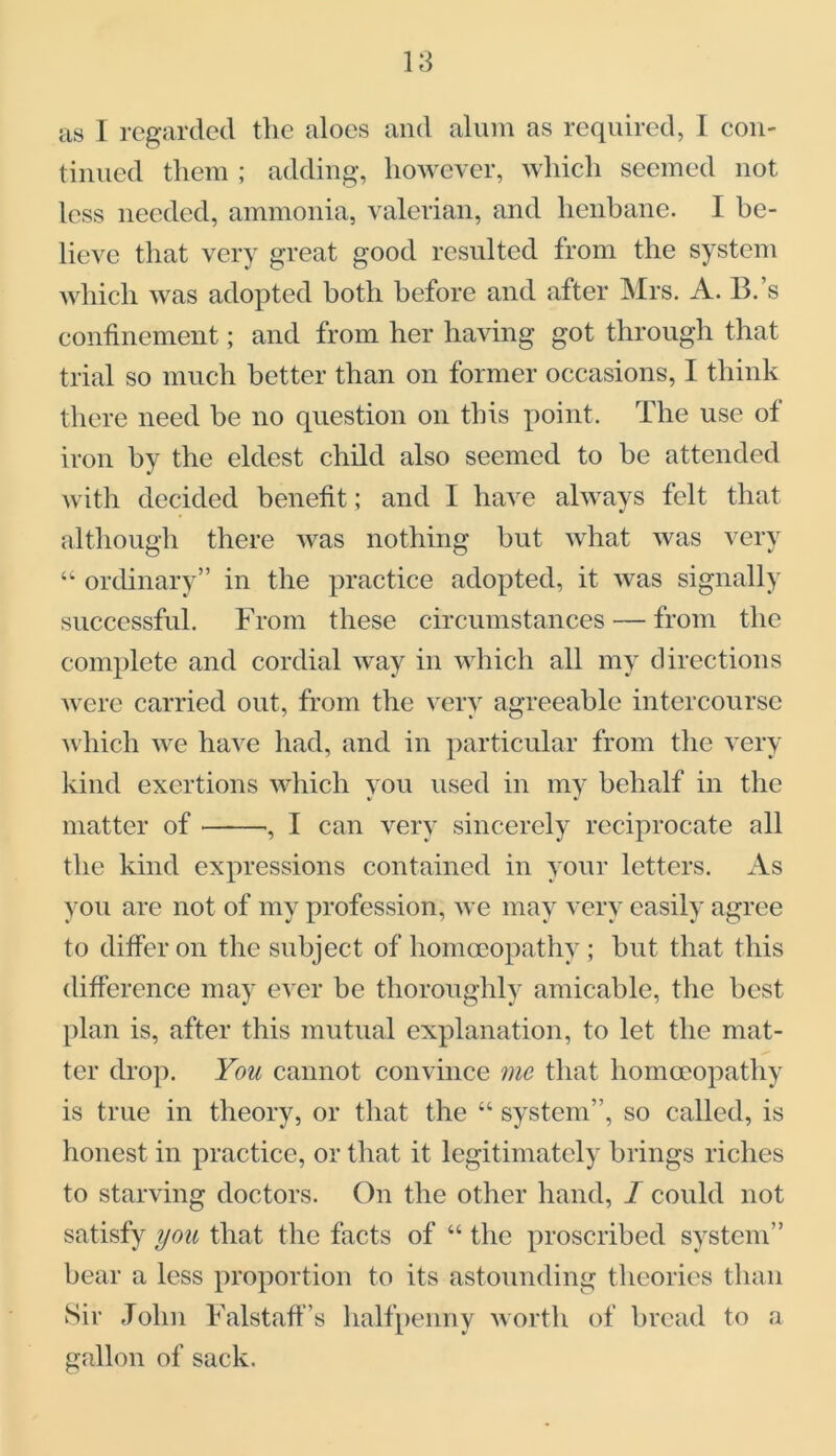 as I regarded the aloes and alum as required, I con- tinued them ; adding, however, which seemed not less needed, ammonia, valerian, and henbane. I be- lieve that very great good resulted from the system which was adopted both before and after Mrs. A. B.’s confinement; and from her having got through that trial so much better than on former occasions, I think there need be no question on this point. The use of iron by the eldest child also seemed to be attended with decided benefit; and 1 have always felt that although there was nothing but what was very “ ordinary” in the practice adopted, it was signally successful. From these circumstances — from the complete and cordial way in which all my directions were carried out, from the very agreeable intercourse which we have had, and in particular from the very kind exertions which vou used in my behalf in the matter of , I can very sincerely reciprocate all the kind expressions contained in your letters. As you are not of my profession, we may very easily agree to differ on the subject of homoeopathy ; but that this difference may ever be thoroughly amicable, the best plan is, after this mutual explanation, to let the mat- ter drop. You cannot convince me that homoeopathy is true in theory, or that the “ system”, so called, is honest in practice, or that it legitimately brings riches to starving doctors. On the other hand, I could not satisfy you that the facts of “ the proscribed system” bear a less proportion to its astounding theories than Sir John Falstaff’s halfpenny worth of bread to a gallon of sack.