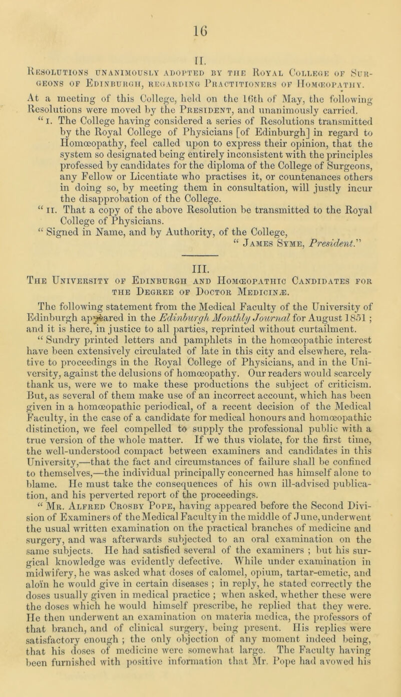 ri. Resolutions unanimously adopted by the Royal College of Sur- geons of Edinburgh, regarding Practitioners of Homeopathy. At a meeting of this College, held on the Kith of May, the following Resolutions were moved by the President, and unanimously carried. “ i. The College having considered a series of Resolutions transmitted by the Royal College of Physicians [of Edinburgh] in regard to Homoeopathy, feel called upon to express their opinion, that the system so designated being entirely inconsistent with the principles professed by candidates for the diploma of the College of Surgeons, any Fellow or Licentiate who practises it, or countenances others in doing so, by meeting them in consultation, will justly incur the disapprobation of the College. “ ii. That a copy of the above Resolution be transmitted to the Royal College of Physicians. “ Signed in Name, and by Authority, of the College, “ James Syme, President.” III. The University of Edinburgh and Homoeopathic Candidates for the Degree of Doctor Medicine. The following statement from the Medical Faculty of the University of Edinburgh appeared in the Edinburgh Monthly Journal for August ] 851 ; and it is here, injustice to all parties, reprinted without curtailment. “ Sundry printed letters and pamphlets in the homoeopathic interest have been extensively circulated of late in this city and elsewhere, rela- tive to proceedings in the Royal College of Physicians, and in the Uni- versity, against the delusions of homoeopathy. Our readers would scarcely thank us, were we to make these productions the subject of criticism. But, as several of them make use of an incorrect account, which has been given in a homoeopathic periodical, of a recent decision of the Medical Faculty, in the case of a candidate for medical honours and homoeopathic distinction, we feel compelled to supply the professional public with a true version of the whole matter. If we thus violate, for the first time, the well-understood compact between examiners and candidates in this University,—that the fact and circumstances of failure shall be confined to themselves,—the individual principally concerned has himself alone to blame. He must take the consequences of his own ill-advised publica- tion, and his perverted report of the proceedings. “ Mr. Alfred Crosby Pope, having appeared before the Second Divi- sion of Examiners of the Medical Faculty in the middle of J une, underwent the usual written examination on the practical branches of medicine and surgery, and was afterwards subjected to an oral examination on the same subjects. He had satisfied several of the examiners ; but his sur- gical knowledge was evidently defective. While under examination in midwifery, he was asked what doses of calomel, opium, tartar-emetic, and aloin he would give in certain diseases ; in reply, he stated correctly the doses usually given in medical practice ; Avhen asked, whether these were the doses which he would himself prescribe, he replied that they were. He then underwent an examination on materia medica, the professors of that branch, and of clinical surgery, being present. Ilis replies were satisfactory enough ; the only objection of any moment indeed being, that his doses of medicine were somewhat large. The Faculty having been furnished with positive information that Mr. Pope had avowed his