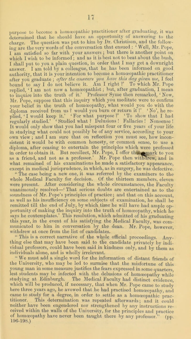 IT purpose to become a homoeopathic practitioner after graduating, it was determined that he should have an opportunity of answering to the charge. The question was put to him by Dr. Christison, and the follow- ing are the very words of tho conversation that ensued : £ Well, Mr. Pope, 1 am satisfied so far with your answers ; but there is another point on which I wish to be informed ; and as it is best not to beat about the bush, I shall put to you a plain question, in order that 1 may get a downright answer. 1 am told by a colleague, that he has been informed on good authority, that it is your intention to become a homoeopathic practitioner after you graduate ; after the answers you have this day given me, 1 feel bound to say I do not believe it. Am I right V To which Mr. Pope replied, ‘ I am not now a homoeopathist; but, after graduation, I mean to inquire into the truth of it.’ Professor Syme then remarked, ‘ Now, Mr. Pope, suppose that this inquiry which you meditate were to confirm your belief in the truth of homoeopathy, what would you do with the diploma received from us 1 would you burn or return it V 1 No’, he re- plied, ‘ I would keep it.’ ‘ For what purpose V ‘ To show that I had regularly studied.’ ‘ Studied what 1 Delusions ! Fallacies ! Nonsense ! It would only show that you had misspent four or five years of your life in studying what could not possibly be of any service, according to your own view ; and I am sure that on reflection you must see, how incon- sistent it would be with common honesty, or common sense, to use a diploma, after ceasing to entertain the principles which were professed in order to obtain it. But recollect, Mr. Pope, I offer tHftafcmark to j'ou as a friend, and not as a professor.’ Mr. Pope then withdrew, and in what remained of his examinations he made a satisfactory appearance, except in medical jurisprudence, in which, as in surgery, he was defective. “ The case being a new one, it was referred by the examiners to the whole Medical Faculty for decision. Of the thirteen members, eleven were present. After considering the whole circumstances, the Faculty unanimously resolved—‘ That serious doubts are entertained as to the soundness of Mr. Pope’s principles of practice; and that on this account, as well as his insufficiency on some subjects of examination, he shall be remitted till the end of July, by which time he will have had ample op- portunity of making the inquiry into the truth of homoeopathy, which lie says he contemplates.’ This resolution, which admitted of his graduating this year, in the event of his satisfying the Medical Faculty, was com- municated to him in conversation by the dean. Mr. Pope, however, withdrew at once from the list of candidates. “ This is a correct narrative of the whole official proceedings. Any- thing else that may have been said to the candidate privately by indi- vidual professors, could have been said in kindness only, and by them as individuals alone, and is wholly irrelevant. “We must add a single word for the information of distant friends of the University, who may be led to surmise that the misfortune of this young man in some measure justifies the fears expressed in some quarters lest students may be infected with the delusions of homoeopathy while studying at Edinburgh. The Medical Faculty had distinct evidence which will be produced, if necessary, that when Mr. Pope came to study here three years ago, he avowed that he had practised homoeopathy, and came to study for a degree, in order to settle as a homoeopathic prac- titioner. This determination was repeated afterwards; and it could neither have been engendered nor strengthened by any instructions re- ceived within the walls of the University, for the principles and practice of homoeopathy have never been taught there by any professor.” (pp 196-198.)