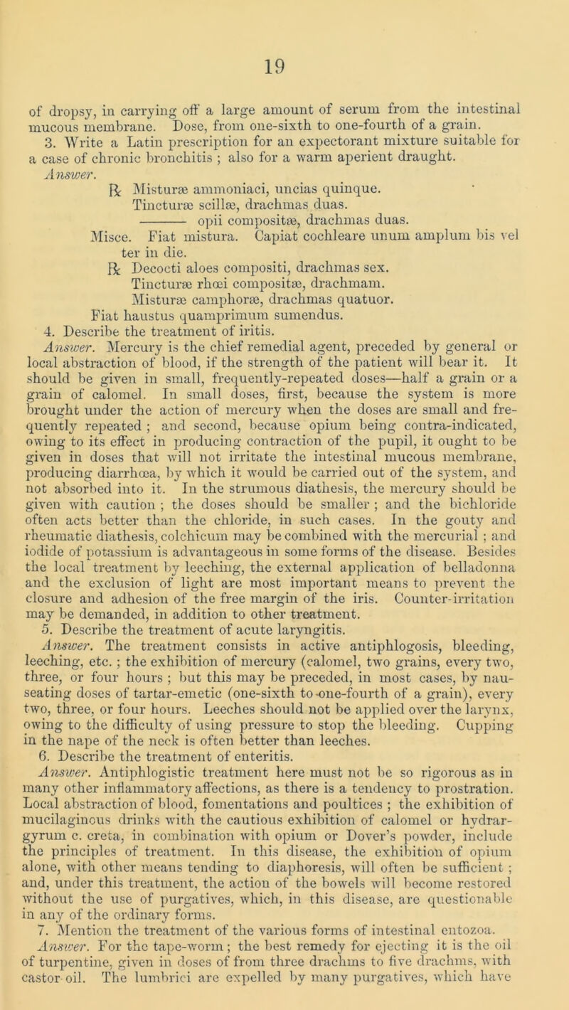 of dropsy, in carrying oft a large amount of serum from the intestinal mucous membrane. Dose, from one-sixth to one-fourth of a grain. 3. Write a Latin prescription for an expectorant mixture suitable for a case of chronic bronchitis ; also for a warm aperient draught. Answer. R Misturse ammoniaci, uncias quinque. Tincturae scillee, drachmas duas. opii composite, drachmas duas. Misce. Fiat mistura. Capiat cochleare unum amplum bis vel ter in die. R Decocti aloes compositi, drachmas sex. Tincturae rhoei compositae, drachmam. Mistura; camphorae, drachmas quatuor. Fiat haustus quamprimum sumendus. 4. Describe the treatment of iritis. Answer. Mercury is the chief remedial agent, preceded by general or local abstraction of blood, if the strength of the patient will bear it. It should be given in small, frequently-repeated doses—half a grain or a grain of calomel. In small doses, first, because the system is more brought under the action of mercury when the doses are small and fre- quently repeated ; and second, because opium being contra-indicated, owing to its effect in producing contraction of the pupil, it ought to be given in doses that will not irritate the intestinal mucous membrane, producing diarrhoea, by which it would be carried out of the system, and not absorbed into it. In the strumous diathesis, the mercury should be given with caution ; the doses should be smaller ; and the bichloride often acts better than the chloride, in such cases. In the gouty and rheumatic diathesis, colchicum may be combined with the mercurial ; and iodide of potassium is advantageous in some forms of the disease. Besides the local treatment by leeching, the external application of belladonna and the exclusion of light are most important means to prevent the closure and adhesion of the free margin of the iris. Counter-irritation may be demanded, in addition to other treatment. 5. Describe the treatment of acute laryngitis. Answer. The treatment consists in active antiphlogosis, bleeding, leeching, etc. ; the exhibition of mercury (calomel, two grains, every two, three, or four hours ; but this may be preceded, in most cases, by nau- seating doses of tartar-emetic (one-sixth to-one-fourth of a grain), every two, three, or four hours. Leeches should not be applied over the larynx, owing to the difficulty of using pressure to stop the bleeding. Cupping in the nape of the neck is often better than leeches. 6. Describe the treatment of enteritis. Answer. Antiphlogistic treatment here must not be so rigorous as in many other inflammatory affections, as there is a tendency to prostration. Local abstraction of blood, fomentations and poultices ; the exhibition of mucilaginous drinks with the cautious exhibition of calomel or hydrar- gyrum c. creta, in combination with opium or Dover’s powder, include the principles of treatment. In this disease, the exhibition of opium alone, with other means tending to diaphoresis, will often be sufficient ; and, under this treatment, the action of the bowels will become restored without the use of purgatives, which, in this disease, are questionable in any of the ordinary forms. 7. Mention the treatment of the various forms of intestinal entozoa. Answer. For the tape-worm; the best remedy for ejecting it is the oil of turpentine, given in doses of from three drachms to five drachms, with castor-oil. The lumbrici are expelled by many purgatives, which have