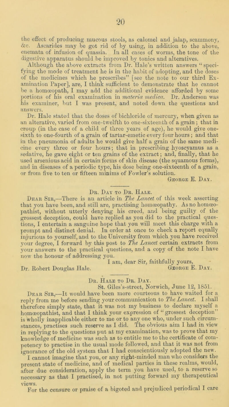 the effect of producing mucous stools, as calomel and jalap, scammony, &c. Ascarides may be got rid of by using, in addition to the above, enemata of infusion of quassia. In all cases of worms, the tone of the digestive apparatus should be improved by tonics and alteratives. Although the above extracts from Dr. Hale’s written answers “ speci- fying the mode of treatment he is in the habit of adopting, and the doses of the medicines which he prescribes” [see the note to our third Ex- amination Paper], are, I think sufficient to demonstrate that he cannot be a homoeopath, I may add the additional evidence afforded by some portions of his oral examination in materia medica. Dr. Anderson was his examiner, but I was present, and noted down the questions and answers. Dr. Hale stated that the doses of bichloride of mercury, when given as an alterative, varied from one-twelfth to one-sixteenth of a grain ; that in croup (in the case of a child of three years of age), he would give one- sixth to one-fourth of a grain of tartar-emetic every four hours ; and that in the pneumonia of adults he would give half a grain of the same medi- cine every three or four hours; that in prescribing hyoscyamus as a sedative, he gave eight or ten grains of the extract; and, finally, that he used arsenious acid in certain forms of skin disease (the squamous forms), and in diseases of a periodic type, his dose being one-sixteenth of a grain, or from five to ten or fifteen minims of Fowler’s solution. George E. Day. Dr. Day to Dr. Hale. Dear Sir,—There is an article in The Lancet of this week asserting that you have been, and still are, practising homoeopathy. As no homoeo- pathist, without utterly denying his creed, and being guilty of the grossest deception, could have replied as you did to the practical ques- tions, I entertain a sanguine hope that you will meet this charge with a prompt and distinct denial. In order at once to check a report equally injurious to yourself, and to the University from which you have received your degree, I forward by this post to The Lancet certain extracts from your answers to the practical questions, and a copy of the note I have now the honour of addressing you. I am, dear Sir, faithfully yours, Dr. Robert Douglas Hale. George E. Day. Dr. Hale to Dr. Day. St. Giles’s-street, Norwich, June 12, 1851. Dear Sir,'—It would have been more courteous to have waited for a reply from me before sending your communication to The Lancet. I shall therefore simply state, that it was not my business to declare myself a homoeopathist, and that I think your expression of “grossest deception” is wholly inapplicable either to me or to any one who, under such circum- stances, practises such reserve as I did. The obvious aim I had in view in replying to the questions put at my examination, was to prove that my knowledge of medicine was such as to entitle me to the certificate of com- petency to practise in the usual mode followed, and that it was not from ignorance of the old system that I had conscientiously adopted the new.  I cannot imagine that you, or any right-minded man who considers the present state of medicine, and of medical parties in these realms, would, after due consideration, apply the term you have used, to a reserve so necessary as that I practised, in not putting forward my therapeutical views. . . For the censure or praise of a bigoted and prejudiced periodical I care