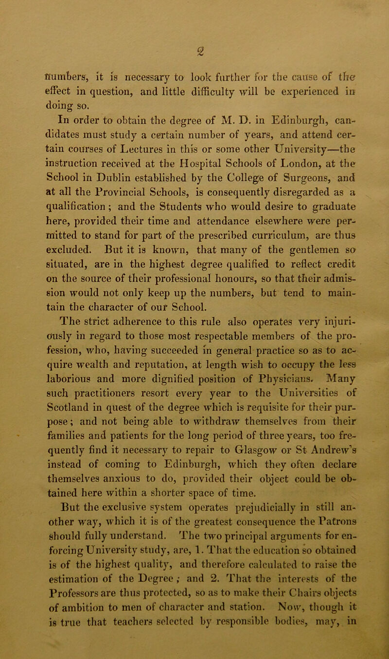 numbers, it is necessary to look further for the cause of the effect in question, and little difficulty will be experienced in doing so. In order to obtain the degree of M. D. in Edinburgh, can- didates must study a certain number of years, and attend cer- tain courses of Lectures in this or some other University—the instruction received at the Hospital Schools of London, at the School in Dublin established by the College of Surgeons, and at all the Provincial Schools, is consequently disregarded as a qualification ; and the Students who would desire to graduate here, provided their time and attendance elsewhere were per- mitted to stand for part of the prescribed curriculum, are thus excluded. But it is known, that many of the gentlemen so situated, are in the highest degree qualified to reflect credit on the source of their professional honours, so that their admis- sion would not only keep up the numbers, but tend to main- tain the character of our School. The strict adherence to this rule also operates very injuri- ously in regard to those most respectable members of the pro- fession, who, having succeeded in general practice so as to ac- quire wealth and reputation, at length wish to occupy the less laborious and more dignified position of Physicians. Many such practitioners resort every year to the Universities of Scotland in quest of the degree which is requisite for their pur- pose ; and not being able to withdraw themselves from their families and patients for the long period of three years, too fre- quently find it necessary to repair to Glasgow or St Andrew’s instead of coming to Edinburgh, which they often declare themselves anxious to do, provided their object could be ob- tained here within a shorter space of time. But the exclusive system operates prejudicially in still an- other way, which it is of the greatest consequence the Patrons should fully understand. The two principal arguments for en- forcing University study, are, 1. That the education so obtained is of the highest quality, and therefore calculated to raise the estimation of the Degree; and 2. That the interests of the Professors are thus protected, so as to make their Chairs objects of ambition to men of character and station. Now, though it is true that teachers selected by responsible bodies, may, in