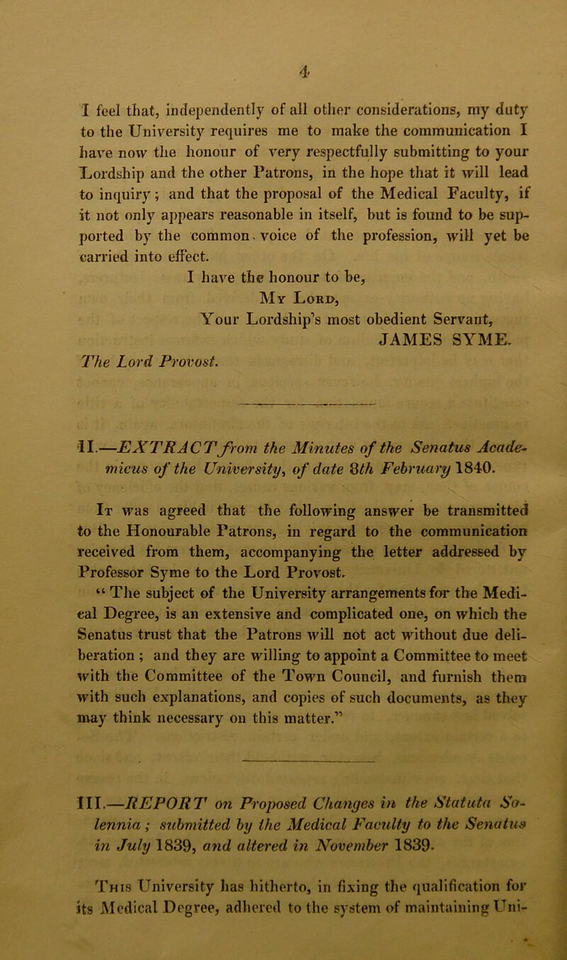 I feel that, independently of all other considerations, my duty to the University requires me to make the communication I have now the honour of very respectfully submitting to your Uordship and the other Patrons, in the hope that it will lead to inquiry; and that the proposal of the Medical Faculty, if it not only appears reasonable in itself, but is found to be sup- ported by the common. voice of the profession, will yet be carried into effect. I have the honour to be, My Lorjo, Your Lordship’s most obedient Servant, JAMES SYME. The Lord Provost. II.—EXTRACTJrom the Minutes of the Senatus Acade- micus of the University^ of date February It was agreed that the following answer be transmitted to the Honourable Patrons, in regard to the communication received from them, accompanying the letter addressed by Professor Syme to the Lord Provost. “ The subject of the University arrangements for the Medi- cal Degree, is an extensive and complicated one, on which the Senatus trust that the Patrons will not act without due deli- beration ; and they are willing to appoint a Committee to meet with the Committee of the Town Council, and furnish them with such explanations, and copies of such documents, as they may think necessary on this matter.” III.—REPORT on Proposed Changes in the Statuta So- lennia; submitted by the Medical Faculty to the Senatus in July 1839, and altered in November 1839* This University has hitherto, in fixing the qualification for its Medical Degree, adhered to the system of maintaining Uni-