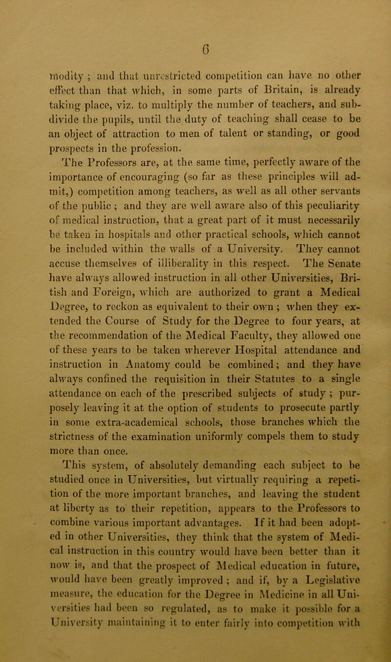 rnodlty ; ami that unrestricted competition can have no other effect than that which, in some parts of Britain, is already taking place, viz. to multiply the number of teachers, and sub- divide the pupils, until the duty of teaching shall cease to be an object of attraction to men of talent or standing, or good prospects in the profession. The Professors are, at the same time, perfectly aware of the importance of encouraging (so fiir as these principles will ad- mit,) competition among teachers, as well as all other servants of the public ; and they are well aware also of this peculiarity of medical instruction, that a great part of it must necessarily be taken in hospitals and other practical schools, which cannot be included within the walls of a University. They cannot accuse themselves of illiberality in this respect. The Senate have alw’ays allowed instruction in all other Universities, Bri- tish and Foreign, which are authorized to grant a Medical Degree, to reckon as equivalent to their own; when they ex- tended the Course of Study for the Degree to four years, at the recommendation of the Medical Faculty, they allowed one of these years to be taken wherever Hospital attendance and instruction in Anatomy could be combined; and they have always confined the requisition in their Statutes to a single attendance on each of the prescribed subjects of study ; pur- posely leaving it at the option of students to prosecute partly in some extra-academical schools, those branches which the strictness of the examination uniformly compels them to study more than once. This system, of absolutely demanding each subject to be studied once in Universities, but virtually requiring a repeti- tion of the more important branches, and leaving the student at liberty as to their repetition, appears to the Professors to combine various important advantages. If it had been adopt- ed in other Universities, they think that the system of Medi- cal instruction in this country would have been better than it now is, and that the prospect of Medical education in future, would have been greatly improved ; and if, by a Legislative measure, the education for the Deffree in Medicine in all Uni- O versities had been so regulated, as to make it possible for a Uiiiversity maintaining it to enter fairly into competition with