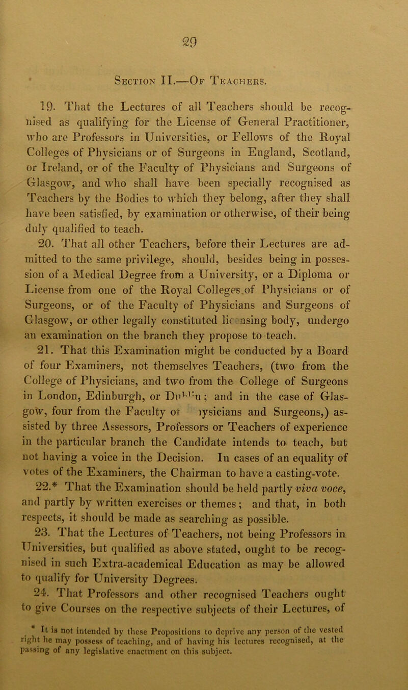 Section II.—Of Teachers. 19- Tlmt the Lectures of all Teachers should be recog- nised as qualifying for the License of General Practitioner, who are Professors in Universities, or Fellows of the Royal Colleges of Physicians or of Surgeons in England, Scotland, or Ireland, or of the Faculty of Physicians and Surgeons of Glasgow, and who shall have been specially recognised as Teachers by the Bodies to which they belong, after they shall have been satisfied, by examination or otherwise, of their being duly qualified to teach. 20. That all other Teachers, before their Lectures are ad- mitted to the same privilege, should, besides being in posses- sion of a Medical Degree from a University, or a Diploma or License from one of the Royal Colleger.of Physicians or of Surgeons, or of the Faculty of Physicians and Surgeons of Glasgow, or other legally constituted lif nsing body, undergo an examination on the branch they propose to teach. 21. That this Examination might be conducted by a Board of four Examiners, not themselves Teachers, (two from the College of Physicians, and two from the College of Surgeons in London, Edinburgh, or Du^'’'n; and in the case of Glas- gow, four from the Faculty ot lysicians and Surgeons,) as- sisted by three Assessors, Professors or Teachers of experience in the particular branch the Candidate intends to teach, but not having a voice in the Decision. In cases of an equality of votes of the Examiners, the Chairman to have a casting-vote. 22. * That the Examination should be held partly viva voce, and partly by written exercises or themes; and that, in both respects, it should be made as searching as possible. 23. That the Lectures of Teachers, not being Professors in Universities, but qualified as above stated, ought to be recog- nised in such Extra-academical Education as may be allowed to qualify for University Degrees. 24. That Professors and other recognised Teachers ought to give Courses on the respective subjects of their Lectures, of It is not intended by these Propositions to deprive any person of the vested right lie may possess of teaching, and of having his lectures recognised, at the passing of any legislative enactment on this subject.