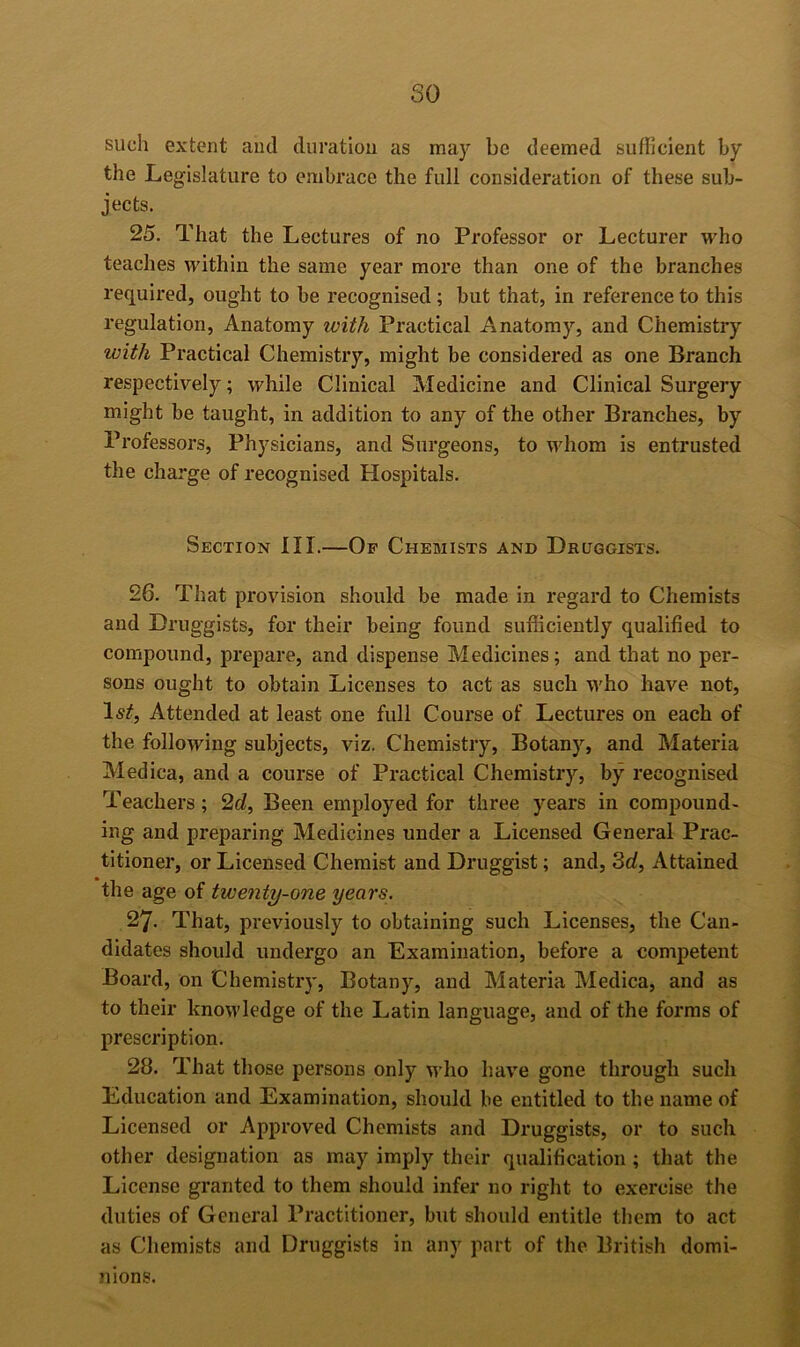 so such extent and duration as may be deemed suflicient by the Legislature to embrace the full consideration of these sub- jects. 25. That the Lectures of no Professor or Lecturer who teaches within the same year more than one of the branches required, ought to be recognised; but that, in reference to this regulation. Anatomy with Practical Anatomy, and Chemistry with Practical Chemistry, might be considered as one Branch respectively; while Clinical Medicine and Clinical Surgery might be taught, in addition to any of the other Branches, by Professors, Physicians, and Surgeons, to whom is entrusted the charge of recognised Hospitals. Section III.—Of Chemists and Druggists. 26. That provision should be made in regard to Chemists and Druggists, for their being found sufficiently qualified to compound, prepare, and dispense Medicines; and that no per- sons ought to obtain Licenses to act as such who have not. Attended at least one full Course of Lectures on each of the following subjects, viz. Chemistry, Botany, and Materia Medica, and a course of Practical Chemistry, by recognised Teachers; 2d, Been employed for three years in compound- ing and preparing Medicines under a Licensed General Prac- titioner, or Licensed Chemist and Druggist; and, 3d, Attained the age of twenty-one years. 27. That, previously to obtaining such Licenses, the Can- didates should undergo an Examination, before a competent Board, on Chemistry, Botany, and Materia Medica, and as to their knowledge of the Latin language, and of the forms of prescription. 28. That those persons only who have gone through such Education and Examination, should be entitled to the name of Licensed or Approved Chemists and Druggists, or to such other designation as may imply their qualification ; that the License granted to them should infer no right to exercise the duties of General Practitioner, but should entitle them to act as Chemists and Druggists in any part of the British domi- nions.