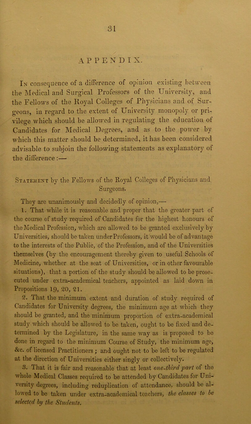 APPENDIX. In consequence of a diiTerence of opinion existing between the Medical and Surgical Professors of the Universit)’, and the Fellows of the Royal Colleges of Physicians and of Sur- geons, in regard to the extent of University monopoly or pri- vilege which, should be allowed in regulating the education of Candidates for Medical Degrees, and as to the power by which this matter should be determined, it has been considered advisable to subjoin the following statements as explanatory of the difference:— Statement by the Fellows of the Royal Colleges of Ph3^sicians and Surgeons. They are unanimously and decidedly of opinion,— 1. That while it is reasonable and proper that the greater part of the course of study required of Candidates for the highest honours of the Medical Profession, which are allowed to be granted exclusively by Universities, should be taken under Professors, it would be of advantage to the interests of the Public, of the Profession, and of the Universities themselves (by the encouragement thereby given to useful Schools of Medicine, whether at the seat of Universities, or in other favourable situations), that a portion of the study should be allowed to be prose- cuted under extra-academical teachers, appointed as laid down in Propositions 19, 20, 21. 2. That the minimum extent and duration of study required of Candidates for University degrees, the minimum age at which the}’’ should be granted, and the minimum proportion of extra-academical study which should be allowed to he taken, ought to be fixed and de- termined by the Legislature, in the same way as is proposed to be done in regard to the minimum Course of Study, the minimum age, &c. of licensed Practitioners; and ought not to be left to be regulated at the direction of Universities either singly or collectively. 3. That it is fair and reasonable that at least one-third part of the whole Medical Classes required to be attended by Candidates for Uni- versity degrees, including reduplication of attendance, should be al- lowed to be taken under extra-academical teachers, the classes to he selected hj the Students.