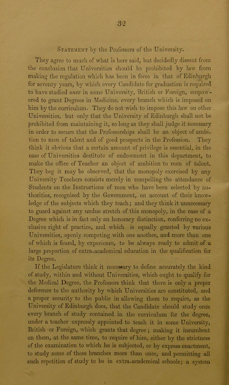 Statement by the Professors of the University. They agree to much of what is here said^ but decidedly dissent from the conclusion that Universities should be prohibited by law from making the regulation which has been in force in that of Edinburgh for seventy years, by which every Candidate for graduation is required to have studied 07ice in some University, British or Foreign, empow- ered to grant Degrees in Medicine, every branch which is imposed on him by the curriculum. They do not wish to impose this law on other Universities, but only that the University of Edinburgh shall not be prohibited from maintaining it, so long as they shall judge it necessary in order to secure that the Professorships shall be an object of ambi- tion to men of talent and of good prospects in the Profession. They think it obvious that a certain amount of privilege is essential, in the case of Universities destitute of endowment in this department, to make the office of Teacher an object of ambition to men of talent. They beg it may be observed, that the monopoly exercised by any University Teachers consists merely in compelling the attendance of Students on the Instructions of men who have been selected by au- thorities, recognised by the Government, on account of their know- ledge of the subjects which they teach; and they think it unnecessary to guard against any undue stretch of this monopoljn in the case of a Degi-ee which is in fact only an honorary distinction, conferring no ex- clusive right of practice, and which is equally granted by various Universities, openly competing with one another, and more than one of which is found, by experience, to be alwa}’^s ready to admit of a large proportion of extra-academical education in the qualification for its Degree. If the Legislature think it necessary to define accurately the kind of study, within and without Universities, which ought to qualify for the Medical Degree, the Professors think that there is onl}?^ a proper deference to the authority by which Universities are constituted, and a proper security to the public in allowing them to require, as the University of Edinburgh does, that the Candidate should study once every branch of study contained in the curriculum for the degree, under a teacher expressly appointed to teach it in some University, British or Foreign, which grants that degree; making it incumbent on them, at the same time, to require of him, either by the strictness of the examination to which he is subjected, or by express enactment, to study some of those branches more than once, and permitting all such repetition of study to be in extra-academical schools; a system