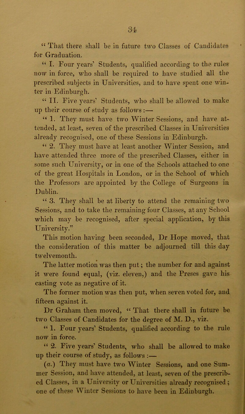 3^i “ That there shall be in future two Classes of Candidates for Graduation. “ I. Four years’ Students, qualified according to the rules now in force, who shall be required to have studied all the prescribed subjects in Universities, and to have spent one win- ter in Edinburgh. “ II. Five years’ Students, who shall be allowed to make up their course of study as follows :— “ 1. They must have two Winter Sessions, and have at- tended, at least, seven of the prescribed Classes in Universities already recognised, one of these Sessions in Edinburgh. “ 2. They must have at least another Winter Session, and have attended three more of the prescribed Classes, either in some such University, or in one of the Schools attached to one of the great Hospitals in London, or in the School of which the Professors are appointed by the College of Surgeons in Dublin. “ 3. They shall be at liberty to attend the remaining two Sessions, and to take the remaining four Classes, at any School which may be recognised, after special application, by this University.” This motion having been seconded. Dr Hope moved, that the consideration of this matter be adjourned till this day twelvemonth. The latter motion was then put; the number for and against it were found equal, (viz. eleven,) and the Preses gav’e his casting vote as negative of it. The former motion was then put, when seven voted for, and fifteen against it. Dr Graham then moved, “ That there shall in future be two Classes of Candidates for the degree of M. D., viz. “ 1. Four years’ Students, qualified according to the rule now in force. “ 2. Five years’ Students, who shall be allowed to make up their course of study, as follows ;— (a.) They must have two Winter Sessions, and one Sum- mer Session, and have attended, at least, seven of the prescrib- ed Classes, in a University or Universities already recognised ; one of these Winter Sessions to have been in Edinburgh.