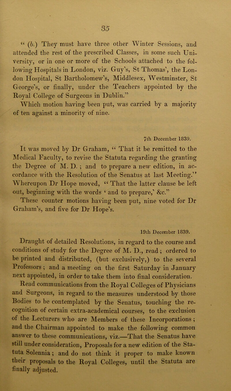 “ (6.) They must have three other Winter Sessions, and attended the rest of the prescribed Classes, in some such Uni- versity, or in one or more of the Schools attached to the fol- lowing Hospitals in London, viz. Guy’s, St Thomas’, the Lon- don Hospital, St Bartholomew’s, Middlesex, Westminster, St George’s, or finally, under the Teachers appointed by the Royal College of Surgeons in Dublin.” Which motion having been put, was carried by a majority of ten against a minority of nine. 7th December 1839. It was moved by Dr Graham, “ That it be remitted to the Medical Faculty, to revise the Statuta regarding the granting the Degree of M. D. ; and to prepare a new edition, in ac- cordance with the Resolution of the Senatus at last Meeting.” Whereupon Dr Hope moved, “ That the latter clause be left out, beginning with the words ‘ and to prepare,’ &c.” These counter motions having been put, nine voted for Dr Graham’s, and five for Dr Hope’s. 19th December 1839. Draught of detailed Resolutions, in regard to the course and conditions of study for the Degree of M. D., read; ordered to be printed and distributed, (but exclusively,) to the several Professors; and a meeting on the first Saturday in January next appointed, in order to take them into final consideration. Read communications from the Royal Colleges of Physicians and Surgeons, in regard to the measures understood by those Bodies to be contemplated by the Senatus, touching the re- cognition of certain extra-academical courses, to the exclusion of the Lecturers who are Members of these Incorporations ; and the Chairman appointed to make the following common answer to these communications, viz.—That the Senatus have still under consideration. Proposals for a new edition of the Sta- tuta Solennia; and do not think it proper to make known their proposals to the Royal Colleges, until the Statuta are finally adjusted.