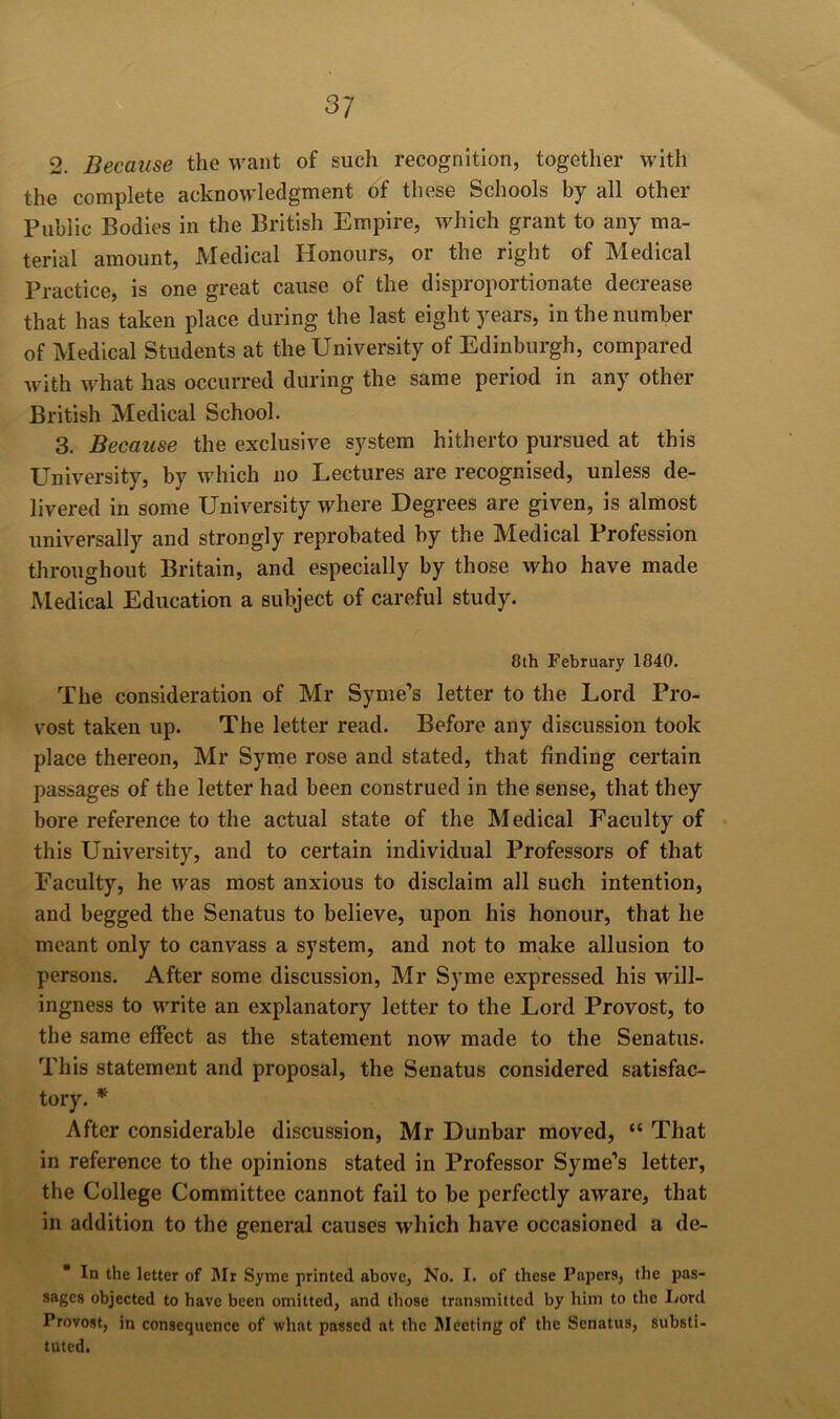 2. Because the want of such recognition, together with the complete acknowledgment of these Schools by all other Public Bodies in the British Empire, which grant to any ma- terial amount, Medical Honours, or the right of Medical Practice, is one great cause of the disproportionate decrease that has taken place during the last eight years, in the number of Medical Students at the University of Edinburgh, compared with what has occurred during the same period in any other British Medical School. 3. Because the exclusive system hitherto pursued at this University, by which no Lectures are recognised, unless de- livered in some University where Degrees are given, is almost universally and strongly reprobated by the Medical Profession throughout Britain, and especially by those who have made Medical Education a subject of careful study. 8th February 1840. The consideration of Mr Syme’s letter to the Lord Pro- vost taken up. The letter read. Before any discussion took place thereon, Mr Synie rose and stated, that finding certain passages of the letter had been construed in the sense, that they bore reference to the actual state of the Medical Faculty of this University, and to certain individual Professors of that Faculty, he was most anxious to disclaim all such intention, and begged the Senatus to believe, upon his honour, that he meant only to canvass a system, and not to make allusion to persons. After some discussion, Mr Syme expressed his will- ingness to write an explanatory letter to the Lord Provost, to the same effect as the statement now made to the Senatus. This statement and proposal, the Senatus considered satisfac- tory. * After considerable discussion, Mr Dunbar moved, “ That in reference to the opinions stated in Professor Syme’s letter, the College Committee cannot fail to be perfectly aware, that in addition to the general causes which have occasioned a de- * In the letter of Mr Syme printed above, No. I. of these Papers, the pas- sages objected to have been omitted, and those transmitted by him to the Lord Provost, in consequence of what passed at the iMecting of the Senatus, substi- tuted.