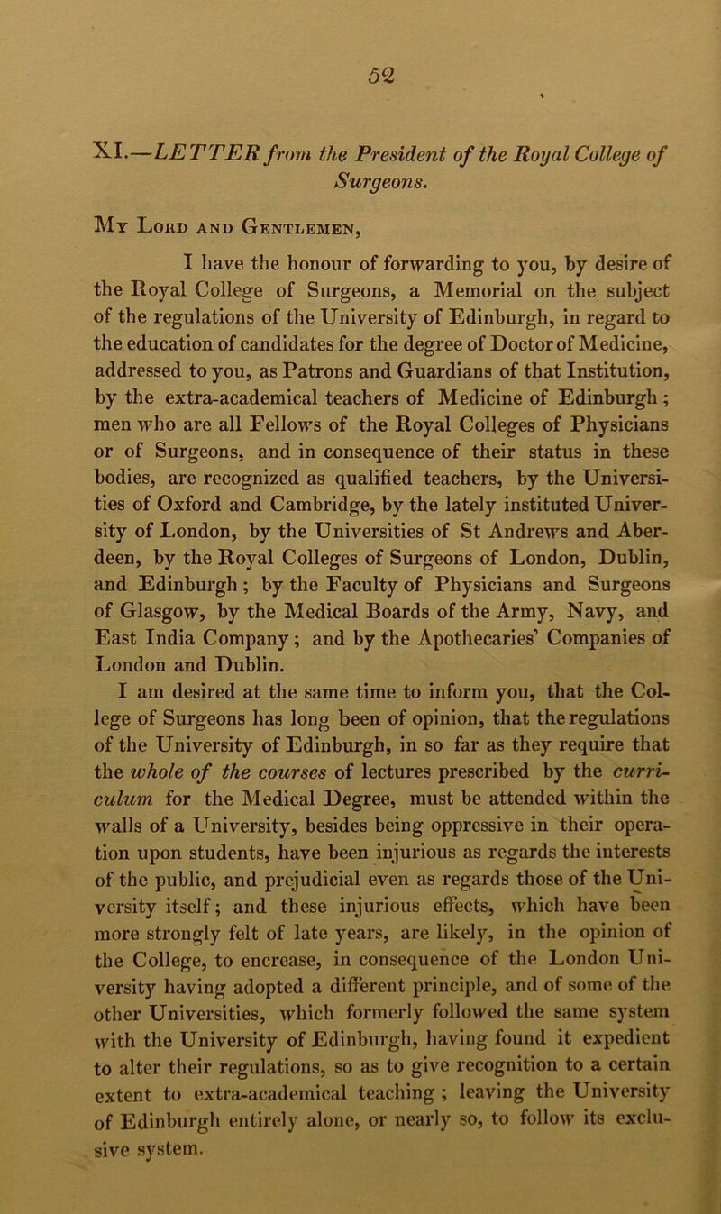 —LETTER from the President of the Royal College of Surgeons. My Loud and Gentlemen, I have the honour of forwarding to you, by desire of the Royal College of Surgeons, a Memorial on the subject of the regulations of the University of Edinburgh, in regard to the education of candidates for the degree of Doctor of Medicine, addressed to you, as Patrons and Guardians of that Institution, by the extra-academical teachers of Medicine of Edinburgh ; men who are all Fellows of the Royal Colleges of Physicians or of Surgeons, and in consequence of their status in these bodies, are recognized as qualified teachers, by the Universi- ties of Oxford and Cambridge, by the lately instituted Univer- sity of London, by the Universities of St Andrews and Aber- deen, by the Royal Colleges of Surgeons of London, Dublin, and Edinburgh; by the Faculty of Physicians and Surgeons of Glasgow, by the Medical Boards of the Army, Navy, and East India Company; and by the Apothecaries’ Companies of London and Dublin. I am desired at the same time to inform you, that the Col- lege of Surgeons has long been of opinion, that the regulations of the University of Edinburgh, in so far as they require that the whole of the courses of lectures prescribed by the curri- culum for the Medical Degree, must be attended within the walls of a University, besides being oppressive in their opera- tion upon students, have been injurious as regards the interests of the public, and prejudicial even as regards those of the Uni- versity itself; and these injurious effects, which have been more strongly felt of late years, are likely, in the opinion of the College, to encrease, in consequence of the London Uni- versity having adopted a different principle, and of some of the other Universities, which formerly followed the same system with the University of Edinburgh, having found it expedient to alter their regulations, so as to give recognition to a certain extent to extra-academical teacliing ; leaving the University of Edinburgh entirely alone, or nearly so, to follow its exclu- sive system.
