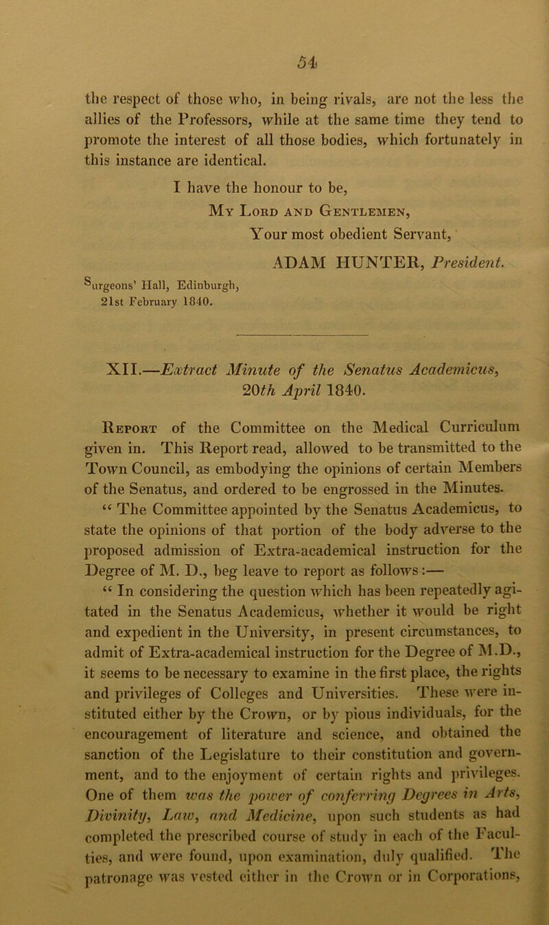 the respect of those who, in being rivals, are not the less the allies of the Professors, while at the same time they tend to promote the interest of all those bodies, which fortunately in this instance are identical. I have the honour to be. My Lord and Gentlemen, Your most obedient Servant, ADAM HUNTER, President. ®urgeons’ Hall, Edinburgh, 21st February 1840. XII.—Extract Minute of the Senatus Academicus, '20th April 1840. Report of the Committee on the Medical Curriculum given in. This Report read, allowed to be transmitted to the Towm Council, as embodying the opinions of certain Members of the Senatus, and ordered to be engrossed in the Minutes. “ The Committee appointed by the Senatus Academicus, to state the opinions of that portion of the body adverse to the proposed admission of Extra-academical instruction for the Degree of M. D., beg leave to report as follows:— “ In considering the question which has been repeatedly agi- tated in the Senatus Academicus, whether it \vould be right and expedient in the University, in present circumstances, to admit of Extra-academical instruction for the Degree of M.D., it seems to be necessary to examine in the first place, the rights and privileges of Colleges and Universities. These were in- stituted either by the Crown, or by pious individuals, for the encouragement of literature and science, and obtained the sanction of the Legislature to their constitution and govern- ment, and to the enjoyment of certain rights and privileges. One of them teas the jmiver of conferring Degrees in Arts, Dwinity, Law, and Medicine, upon such students as had completed the prescribed course of study in each of tlie Facul- ties, and were found, upon examination, duly qualified. The patronage was vested either in the Crown or in Corporations,