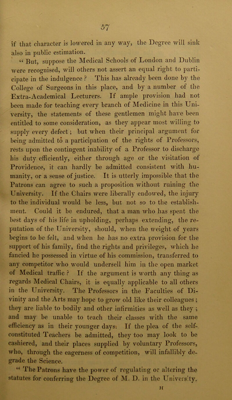 if that character is lowered in any way, the Degree will sink also in public estimation. “ But, suppose the Medical Schools of London and Dublin were recognised, will others not assert an equal right to parti- cipate in the indulgence ? This has already been done by the College of Surgeons in this place, and by a number of the Extra-Academical Lecturers. If ample provision had not been made for teaching every branch of Medicine in this Uni- versity, the statements of these gentlemen might have been entitled to some consideration, as they appear most willing to supply every defect; but when their principal argument for being admitted to a participation of the rights of Professors, rests upon the contingent inability of a Professor to discharge his duty efficiently, either through age or the visitation of Providence, it can hardly be admitted consistent with hu- manity, or a sense of justice. It is utterly impossible that the Patrons can agree to such a proposition without ruining the University. If the Chairs were liberally endowed, the injury to the individual would be less, but not so to the establish- ment. Could it be endured, that a man who has spent the best days of his life in upholding, perhaps extending, the re- putation of the University, should, when the weight of years begins to be felt, and when he has no extra provision for the support of his family, find the rights and privileges, which he fancied he possessed in virtue of his commission, transferred to any competitor who would undersell him in the open market of Medical traffic ? If the argument is worth any thing as regards Medical Chairs, it is equally applicable to all others in the University. The Professors in the Faculties of Di- vinity and the Arts may hope to grow old like their colleagues; they are liable to bodily and other infirmities as well as they ; and may be unable to teach their classes with the same efficiency as in their younger days; If the plea of the self- constituted Teachers be admitted, they too may look to be cashiered, and their places supplied by voluntary Professors, who, through the eagerness of competition, will infallibly de- grade the Science. “ The Patrons have the power of regulating or altering the statutes for conferring the Degree of M. D. in the University. H