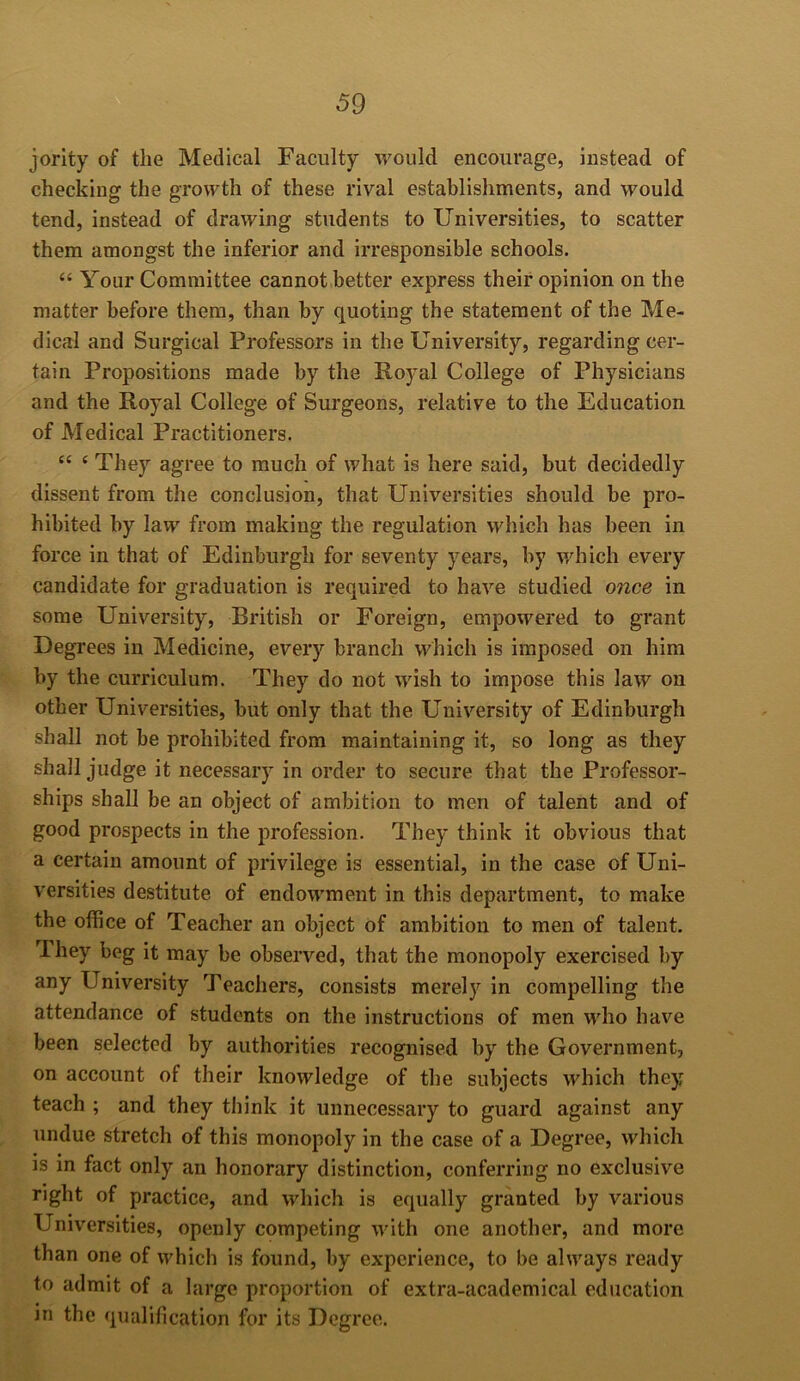 jority of the Medical Faculty ■would encourage, instead of checking the growth of these rival establishments, and would tend, instead of drawing students to Universities, to scatter them amongst the inferior and irresponsible schools. ‘‘ Your Committee cannot better express their opinion on the matter before them, than by quoting the statement of the Me- dical and Surgical Professors in the University, regarding cer- tain Propositions made by the Royal College of Physicians and the Royal College of Surgeons, relative to the Education of Medical Practitioners. “ ‘ They agree to much of what is here said, but decidedly dissent from the conclusion, that Universities should be pro- hibited by law from making the regulation which has been in force in that of Edinburgh for seventy years, by which every candidate for graduation is required to have studied once in some University, British or Foreign, empowered to grant Degi’ees in Medicine, every branch which is imposed on him by the curriculum. They do not wish to impose this law on other Universities, but only that the University of Edinburgh shall not be prohibited from maintaining it, so long as they shall judge it necessary in order to secure that the Professor- ships shall be an object of ambition to men of talent and of good prospects in the profession. They think it obvious that a certain amount of privilege is essential, in the case of Uni- versities destitute of endowment in this department, to make the office of Teacher an object of ambition to men of talent. They beg it may be observed, that the monopoly exercised by any University Teachers, consists merely in compelling the attendance of students on the instructions of men who have been selected by authorities recognised by the Government, on account of their knowledge of the subjects which they teach ; and they think it unnecessary to guard against any undue stretch of this monopoly in the case of a Degree, which is in fact only an honorary distinction, conferring no exclusive right of practice, and which is equally granted by various Universities, openly competing with one another, and more than one of which is found, by experience, to be always ready to admit of a large proportion of extra-academical education in the qualification for its Degree.